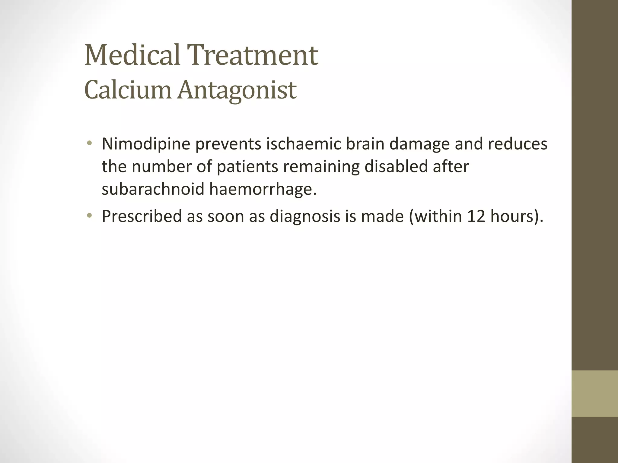 Medical Treatment
CalciumAntagonist
• Nimodipine prevents ischaemic brain damage and reduces
the number of patients remaining disabled after
subarachnoid haemorrhage.
• Prescribed as soon as diagnosis is made (within 12 hours).
 