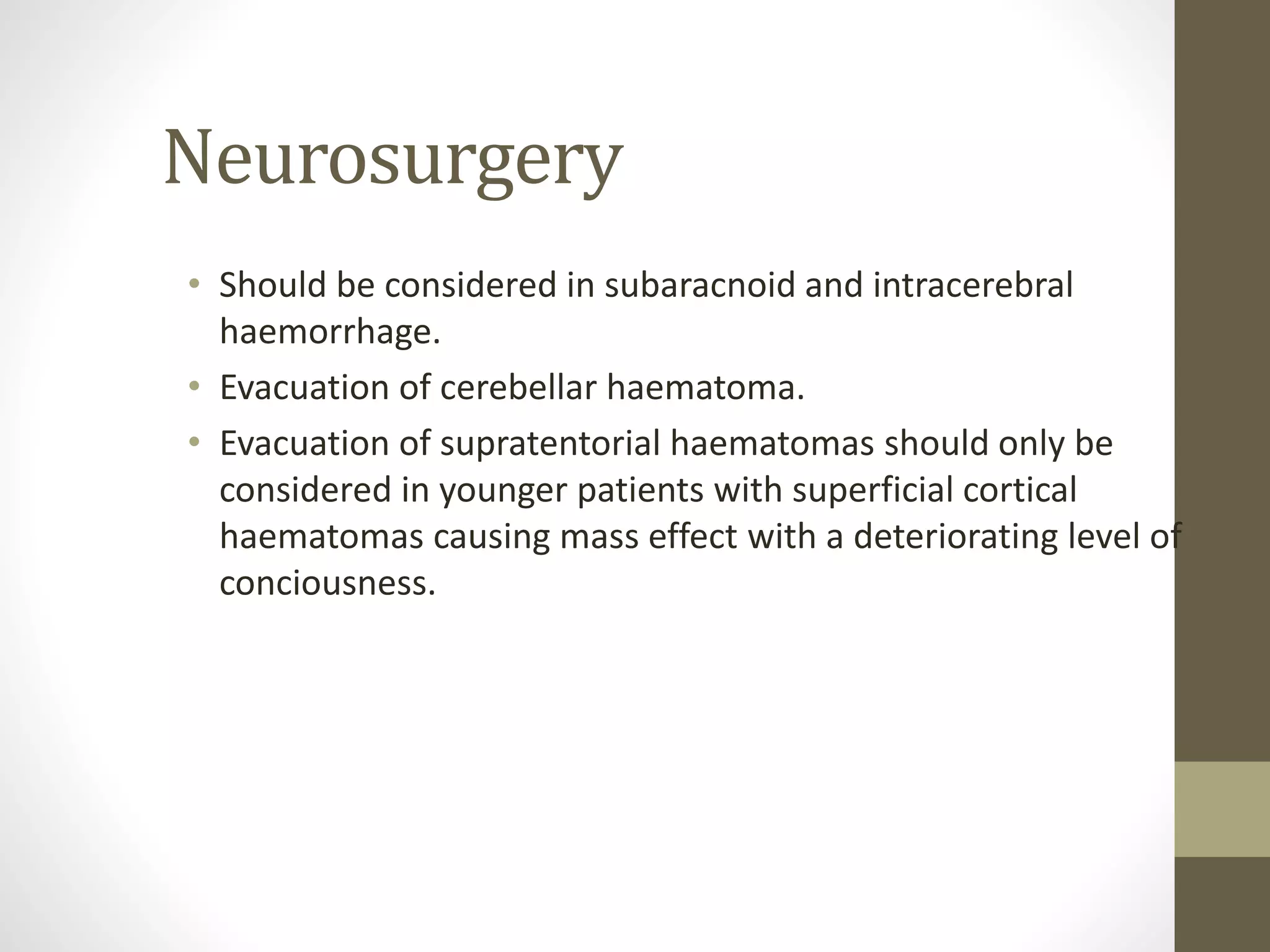 Neurosurgery
• Should be considered in subaracnoid and intracerebral
haemorrhage.
• Evacuation of cerebellar haematoma.
• Evacuation of supratentorial haematomas should only be
considered in younger patients with superficial cortical
haematomas causing mass effect with a deteriorating level of
conciousness.
 