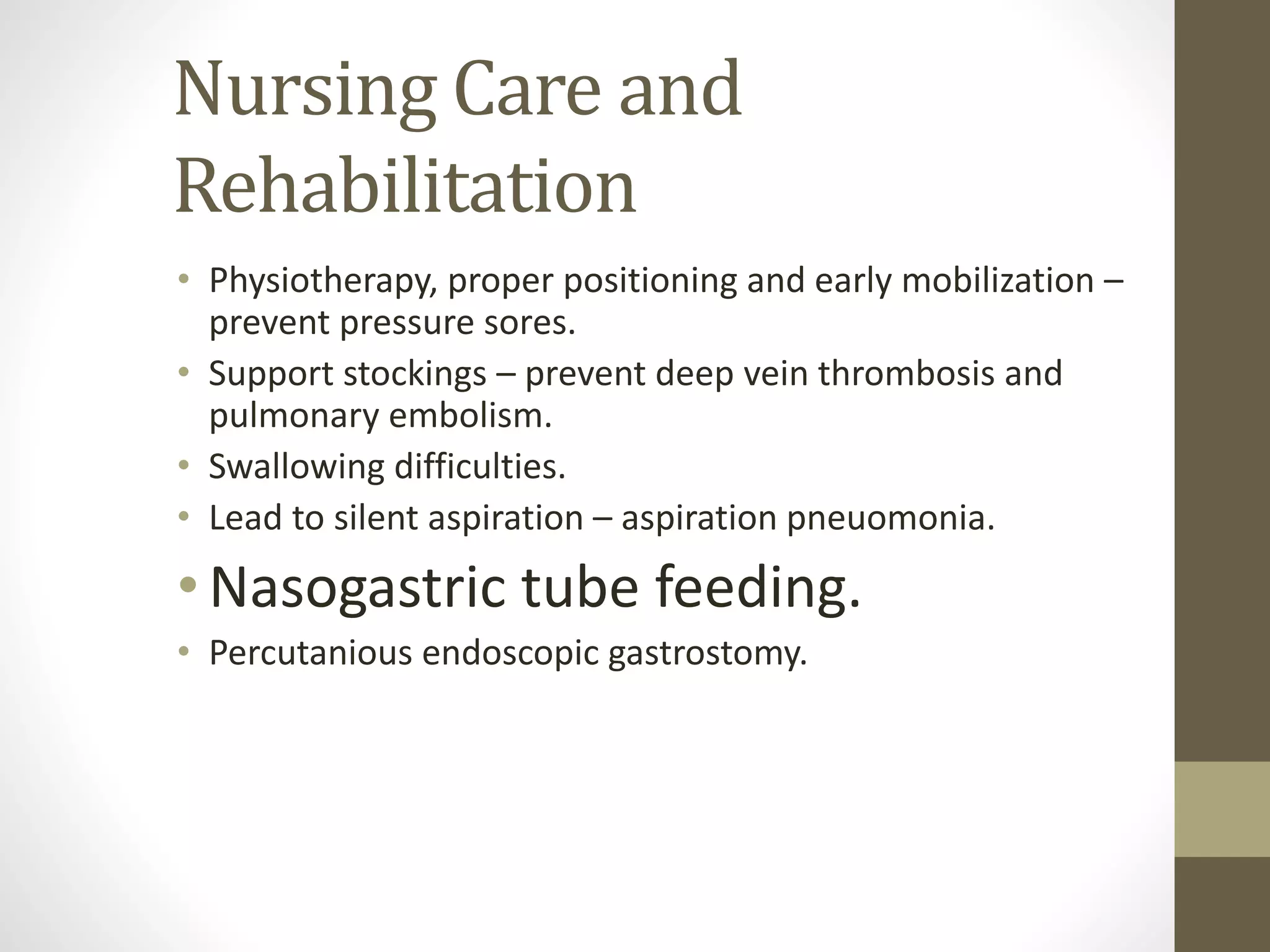Nursing Care and
Rehabilitation
• Physiotherapy, proper positioning and early mobilization –
prevent pressure sores.
• Support stockings – prevent deep vein thrombosis and
pulmonary embolism.
• Swallowing difficulties.
• Lead to silent aspiration – aspiration pneuomonia.
•Nasogastric tube feeding.
• Percutanious endoscopic gastrostomy.
 