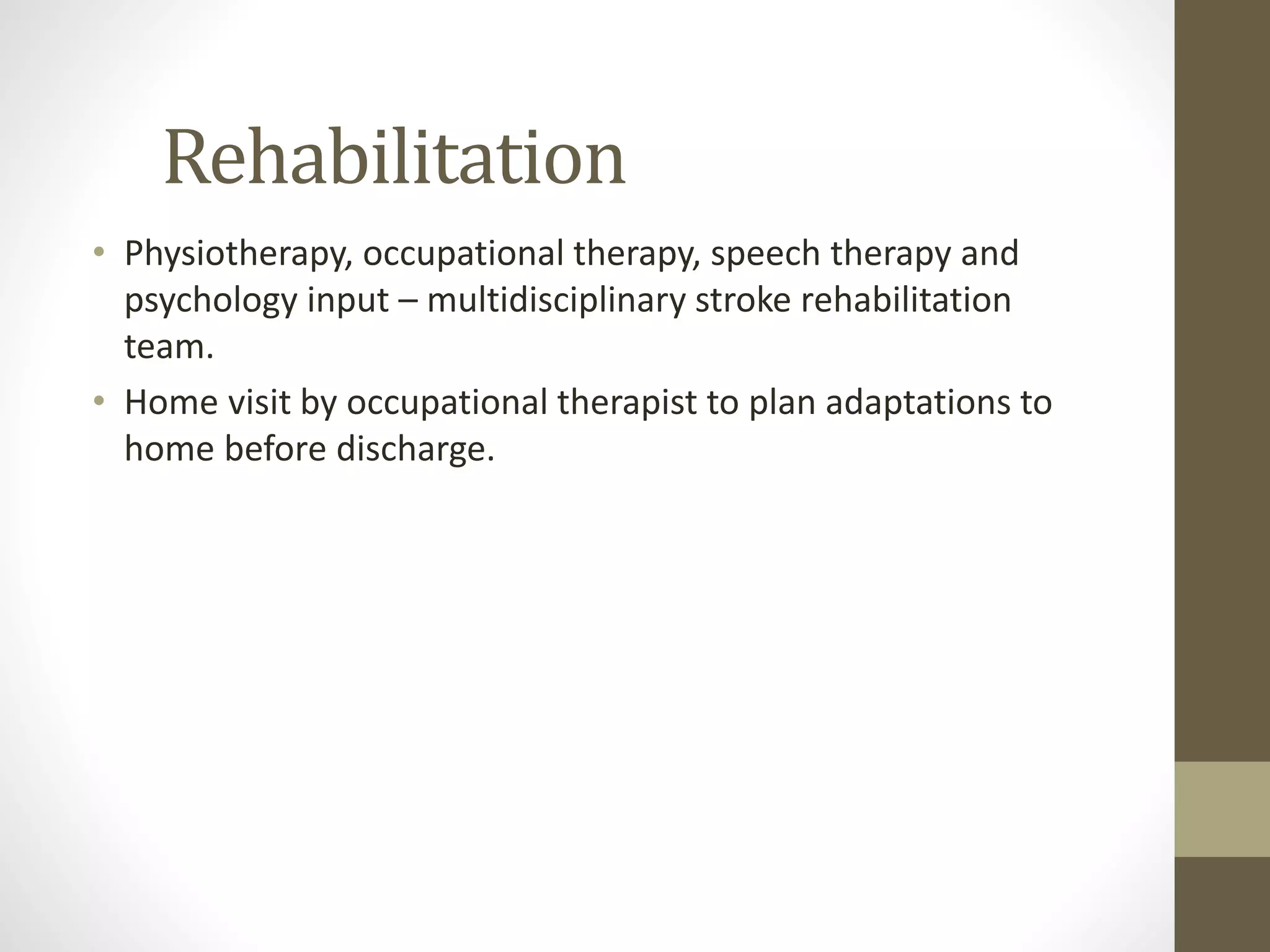 Rehabilitation
• Physiotherapy, occupational therapy, speech therapy and
psychology input – multidisciplinary stroke rehabilitation
team.
• Home visit by occupational therapist to plan adaptations to
home before discharge.
 