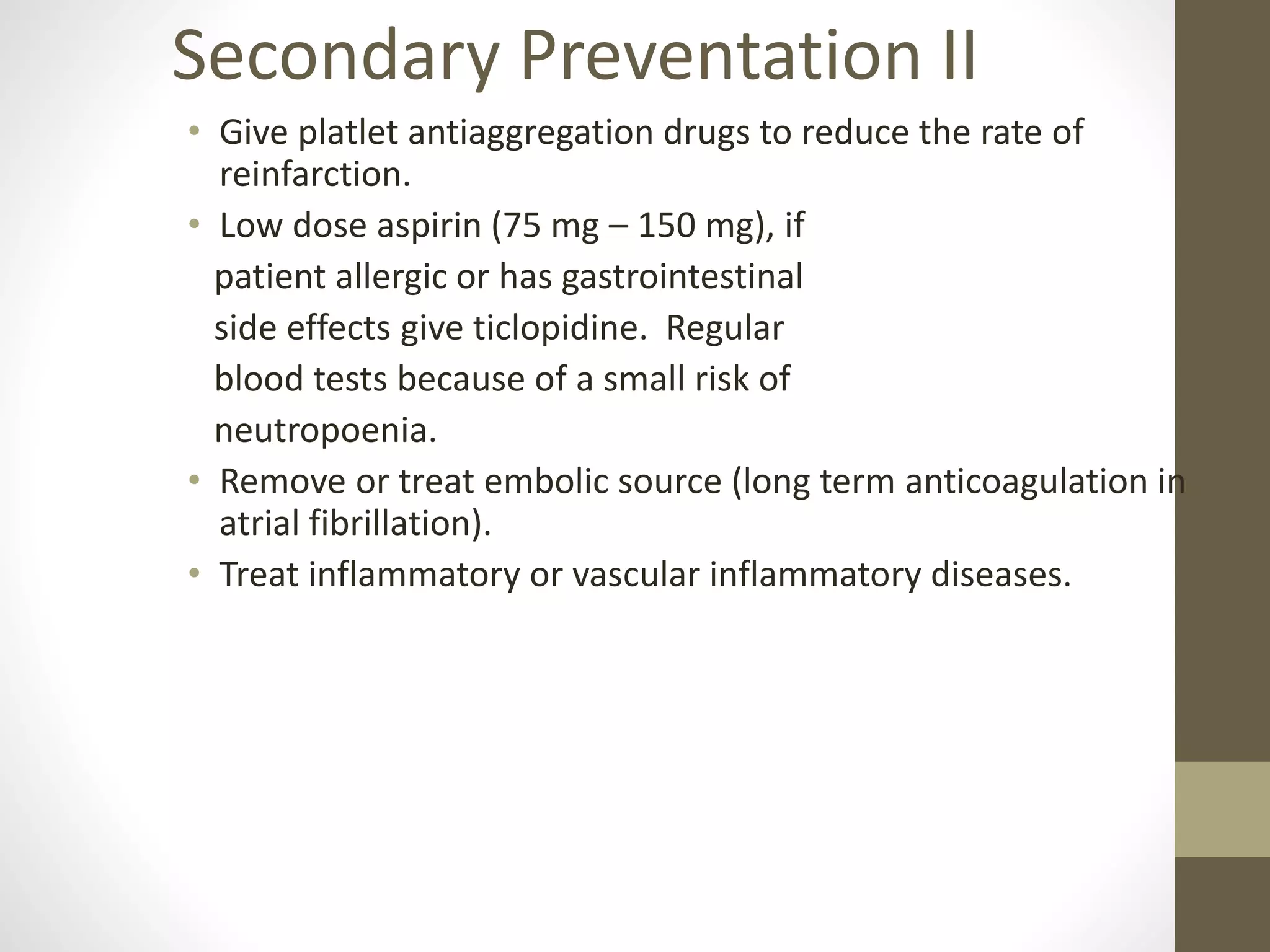 • Give platlet antiaggregation drugs to reduce the rate of
reinfarction.
• Low dose aspirin (75 mg – 150 mg), if
patient allergic or has gastrointestinal
side effects give ticlopidine. Regular
blood tests because of a small risk of
neutropoenia.
• Remove or treat embolic source (long term anticoagulation in
atrial fibrillation).
• Treat inflammatory or vascular inflammatory diseases.
Secondary Preventation II
 