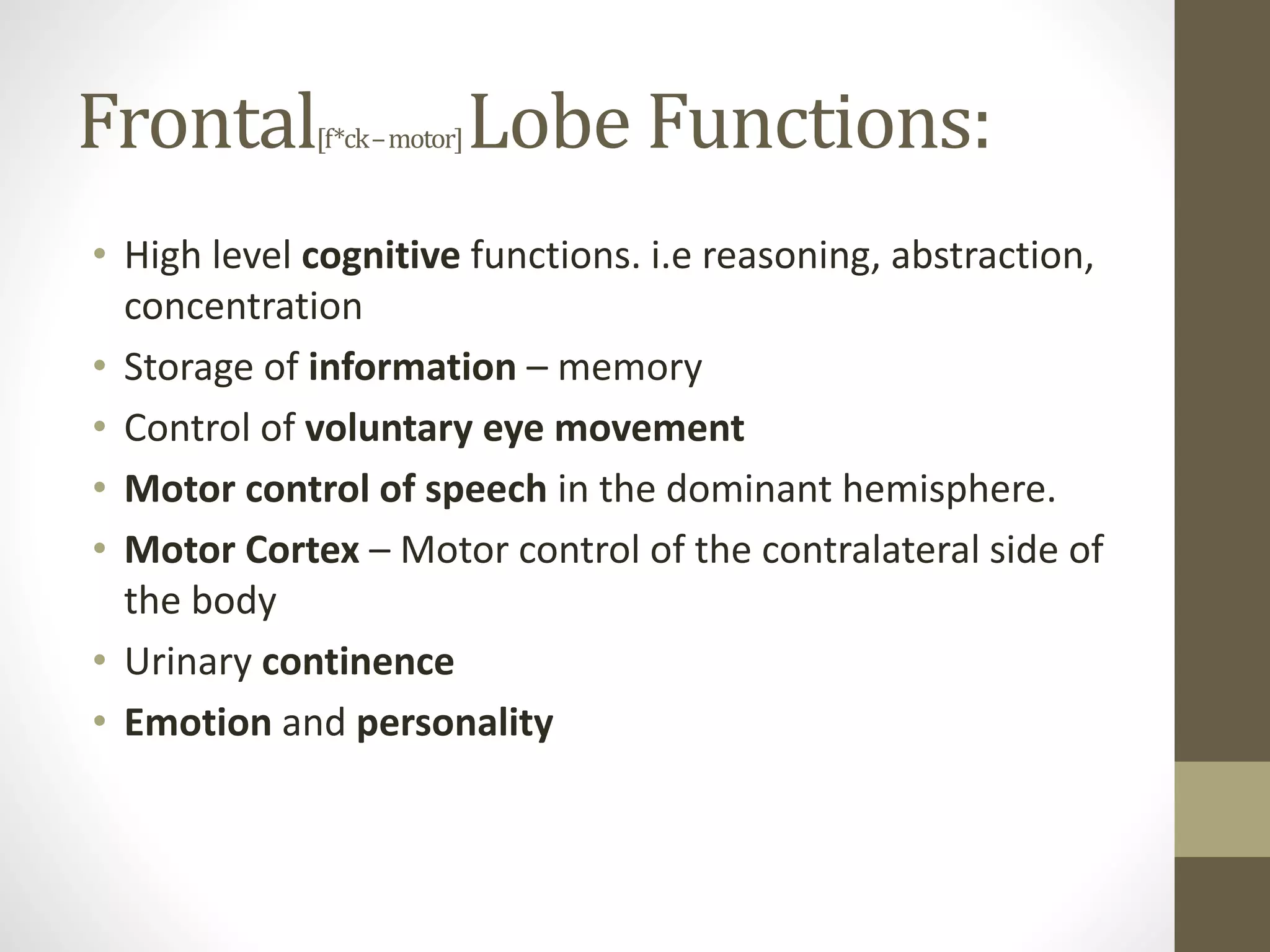 Frontal[f*ck–motor]Lobe Functions:
• High level cognitive functions. i.e reasoning, abstraction,
concentration
• Storage of information – memory
• Control of voluntary eye movement
• Motor control of speech in the dominant hemisphere.
• Motor Cortex – Motor control of the contralateral side of
the body
• Urinary continence
• Emotion and personality
 
