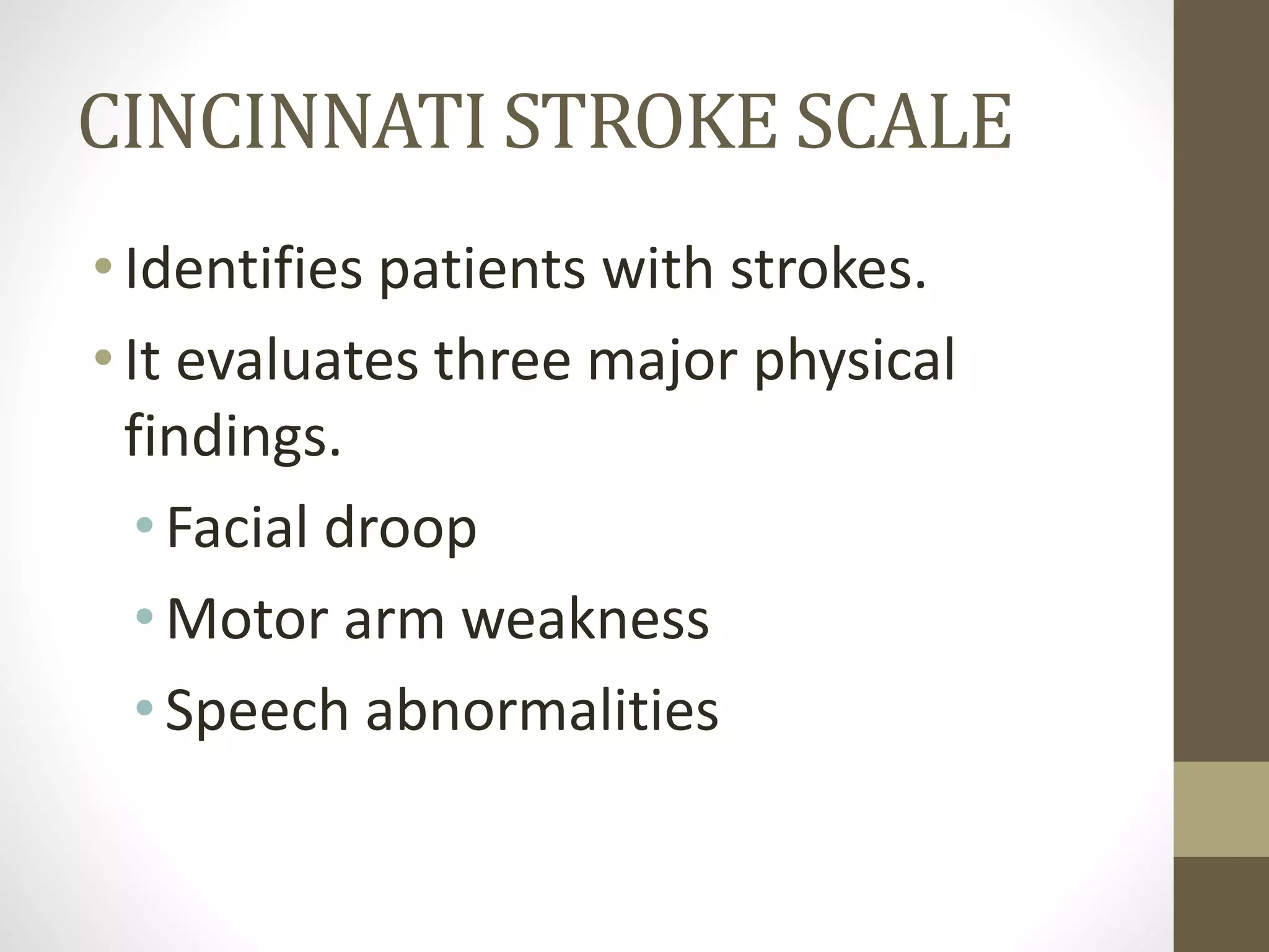 CINCINNATI STROKE SCALE
• Identifies patients with strokes.
• It evaluates three major physical
findings.
•Facial droop
•Motor arm weakness
•Speech abnormalities
 