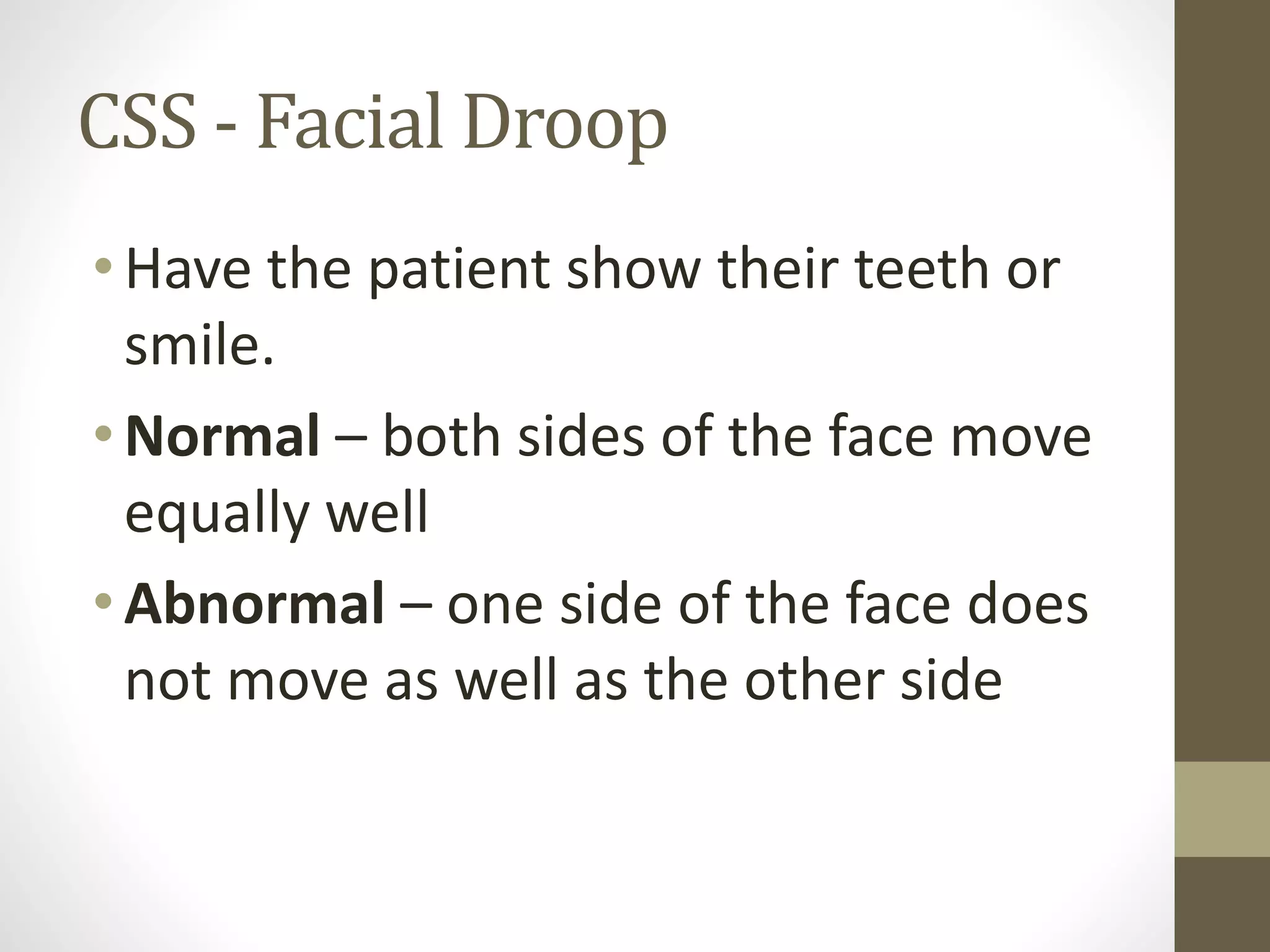 CSS - Facial Droop
• Have the patient show their teeth or
smile.
• Normal – both sides of the face move
equally well
• Abnormal – one side of the face does
not move as well as the other side
 