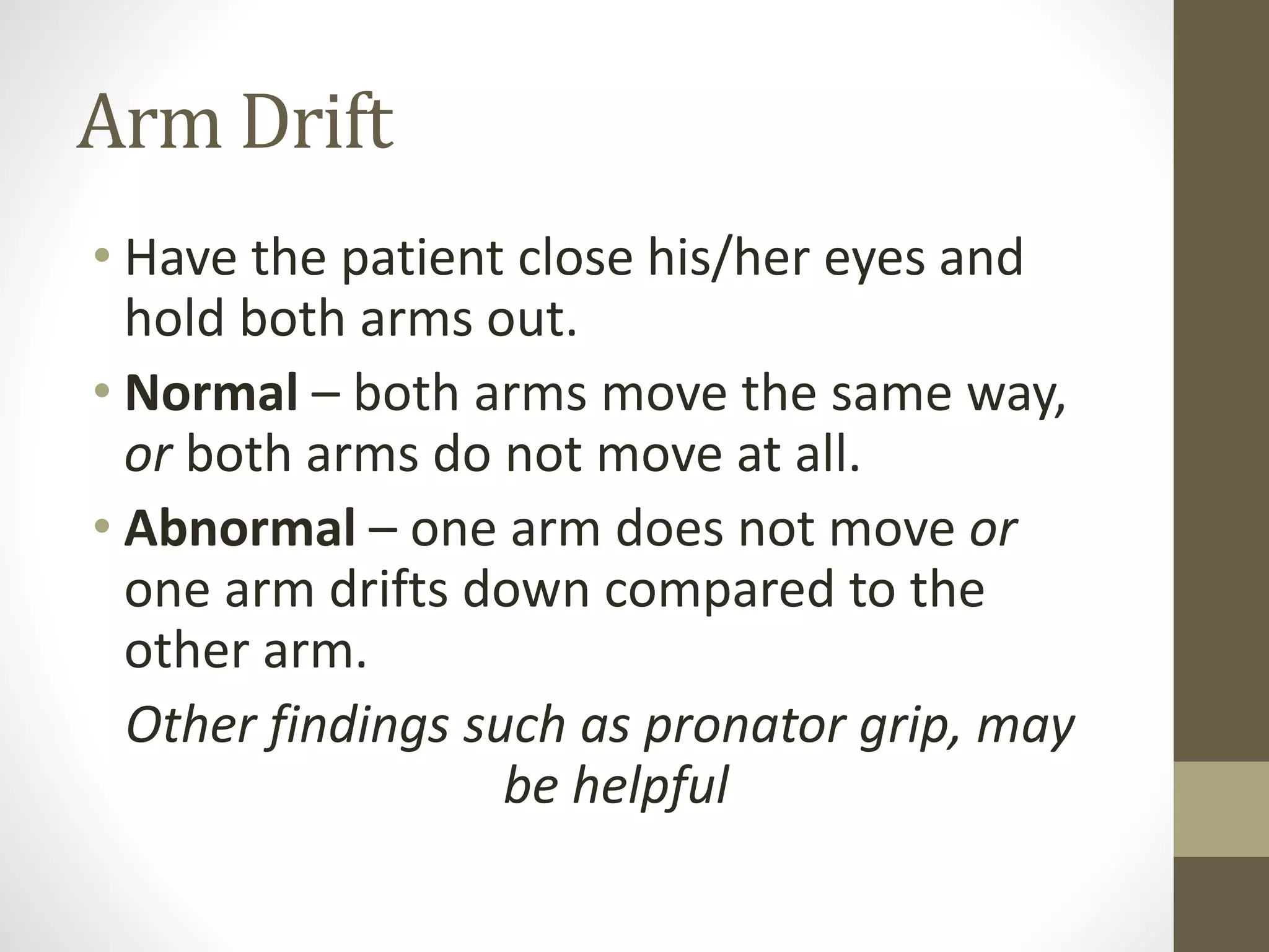 Arm Drift
• Have the patient close his/her eyes and
hold both arms out.
• Normal – both arms move the same way,
or both arms do not move at all.
• Abnormal – one arm does not move or
one arm drifts down compared to the
other arm.
Other findings such as pronator grip, may
be helpful
 