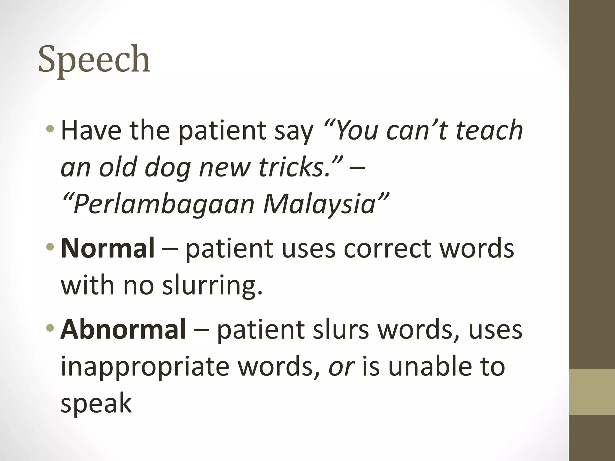 Speech
• Have the patient say “You can’t teach
an old dog new tricks.” –
“Perlambagaan Malaysia”
• Normal – patient uses correct words
with no slurring.
• Abnormal – patient slurs words, uses
inappropriate words, or is unable to
speak
 