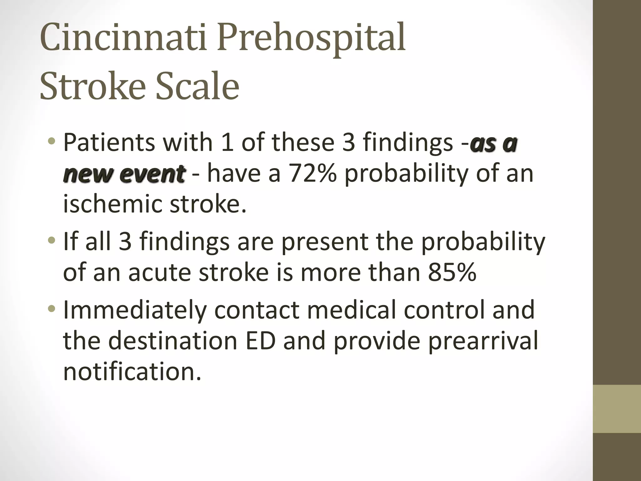 Cincinnati Prehospital
Stroke Scale
• Patients with 1 of these 3 findings -as a
new event - have a 72% probability of an
ischemic stroke.
• If all 3 findings are present the probability
of an acute stroke is more than 85%
• Immediately contact medical control and
the destination ED and provide prearrival
notification.
 