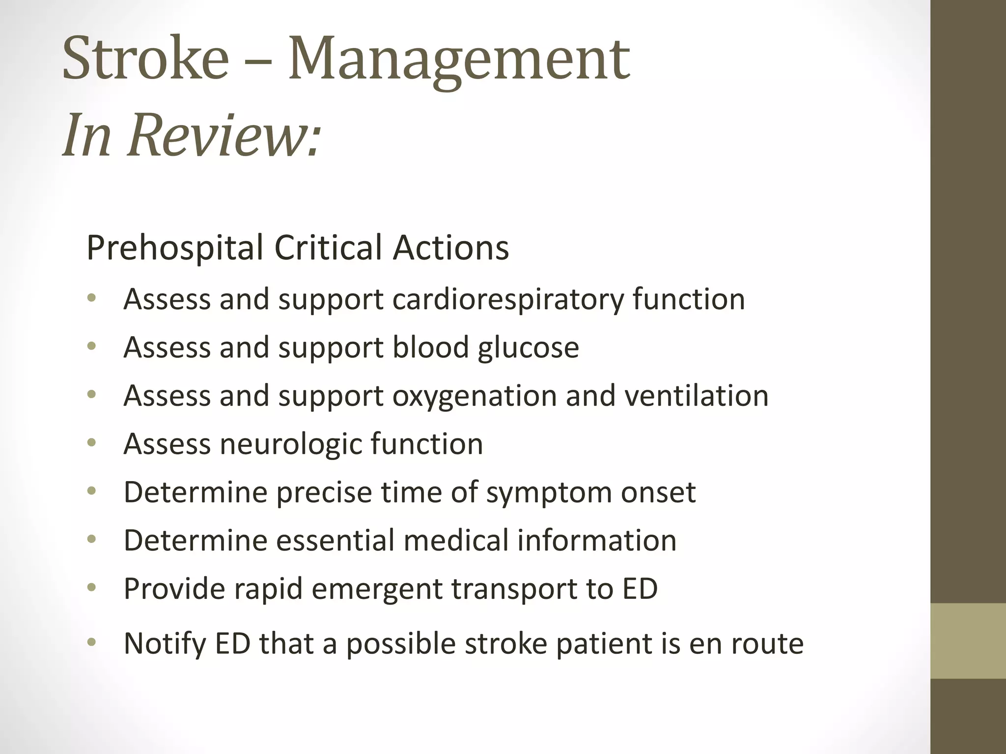 Stroke – Management
In Review:
Prehospital Critical Actions
• Assess and support cardiorespiratory function
• Assess and support blood glucose
• Assess and support oxygenation and ventilation
• Assess neurologic function
• Determine precise time of symptom onset
• Determine essential medical information
• Provide rapid emergent transport to ED
• Notify ED that a possible stroke patient is en route
 