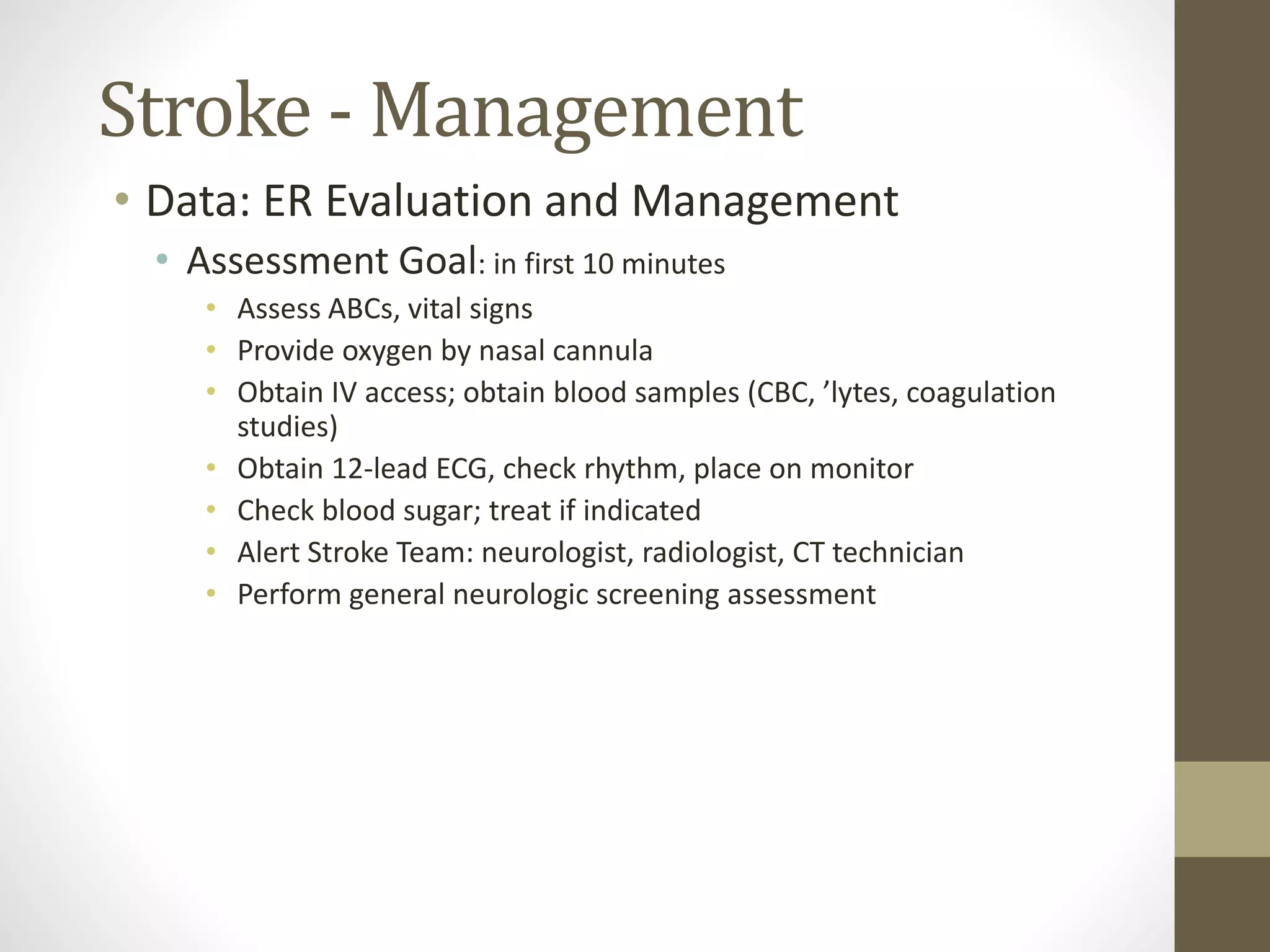 Stroke - Management
• Data: ER Evaluation and Management
• Assessment Goal: in first 10 minutes
• Assess ABCs, vital signs
• Provide oxygen by nasal cannula
• Obtain IV access; obtain blood samples (CBC, ’lytes, coagulation
studies)
• Obtain 12-lead ECG, check rhythm, place on monitor
• Check blood sugar; treat if indicated
• Alert Stroke Team: neurologist, radiologist, CT technician
• Perform general neurologic screening assessment
 
