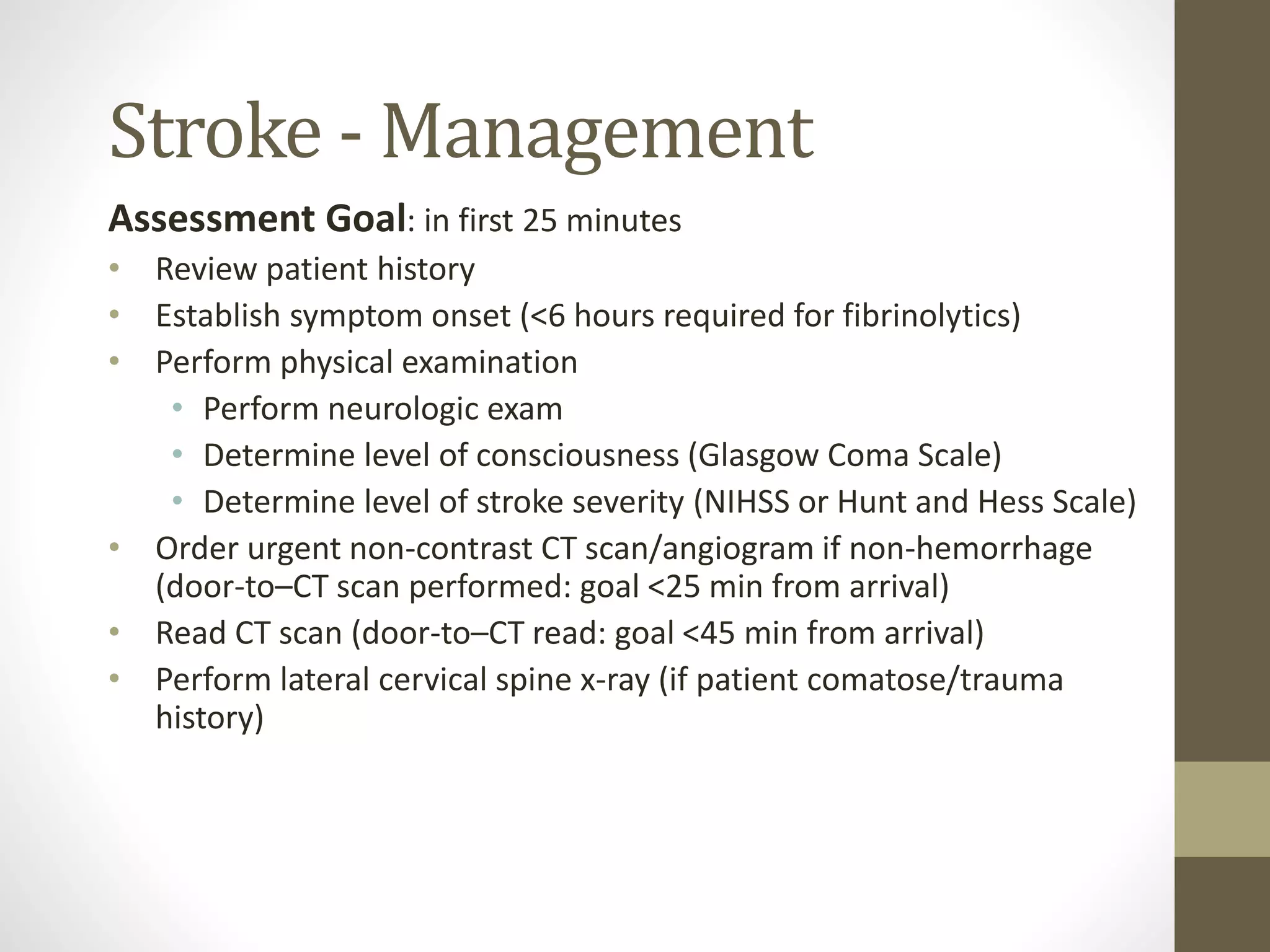 Stroke - Management
Assessment Goal: in first 25 minutes
• Review patient history
• Establish symptom onset (<6 hours required for fibrinolytics)
• Perform physical examination
• Perform neurologic exam
• Determine level of consciousness (Glasgow Coma Scale)
• Determine level of stroke severity (NIHSS or Hunt and Hess Scale)
• Order urgent non-contrast CT scan/angiogram if non-hemorrhage
(door-to–CT scan performed: goal <25 min from arrival)
• Read CT scan (door-to–CT read: goal <45 min from arrival)
• Perform lateral cervical spine x-ray (if patient comatose/trauma
history)
 