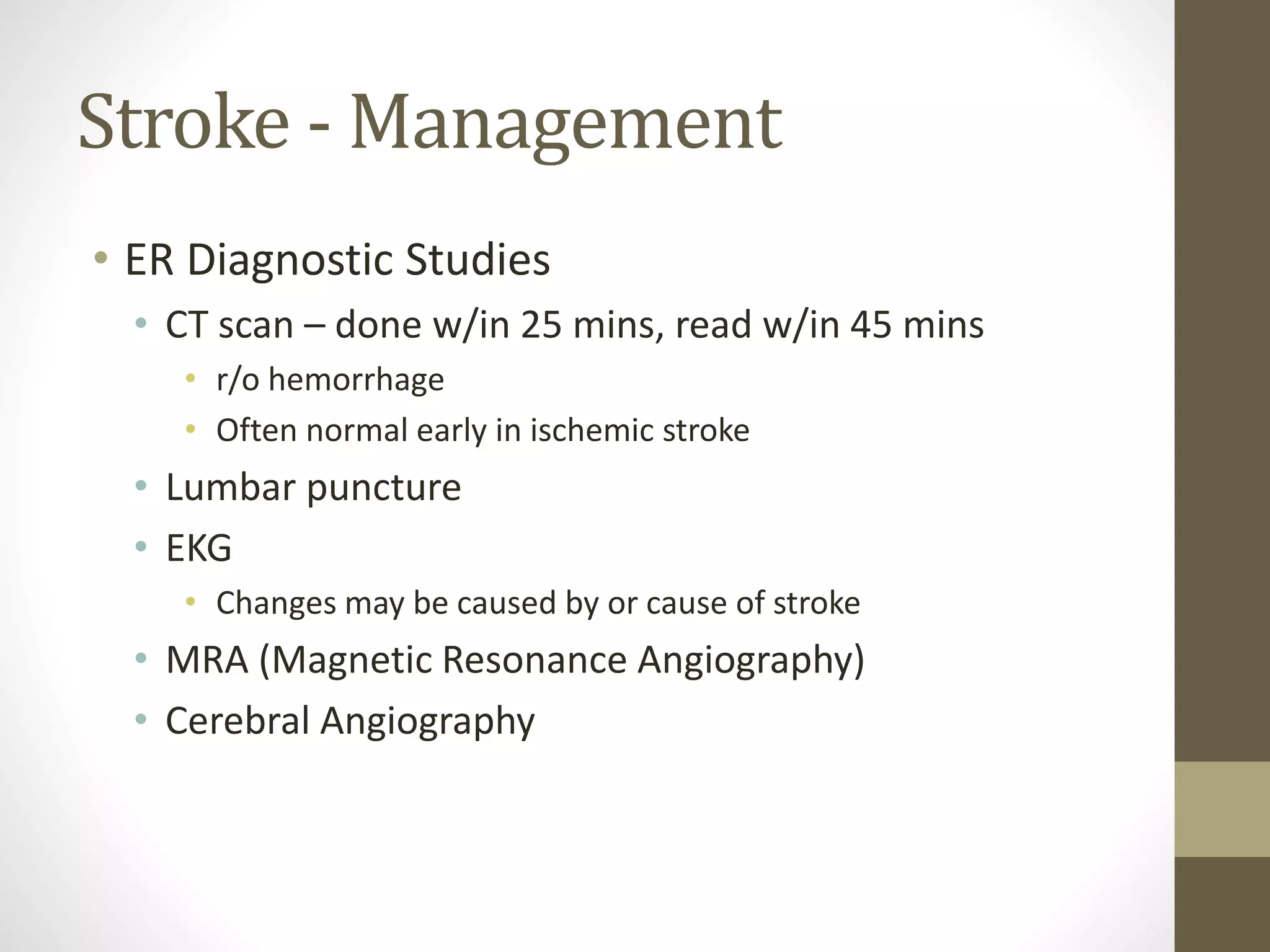 Stroke - Management
• ER Diagnostic Studies
• CT scan – done w/in 25 mins, read w/in 45 mins
• r/o hemorrhage
• Often normal early in ischemic stroke
• Lumbar puncture
• EKG
• Changes may be caused by or cause of stroke
• MRA (Magnetic Resonance Angiography)
• Cerebral Angiography
 