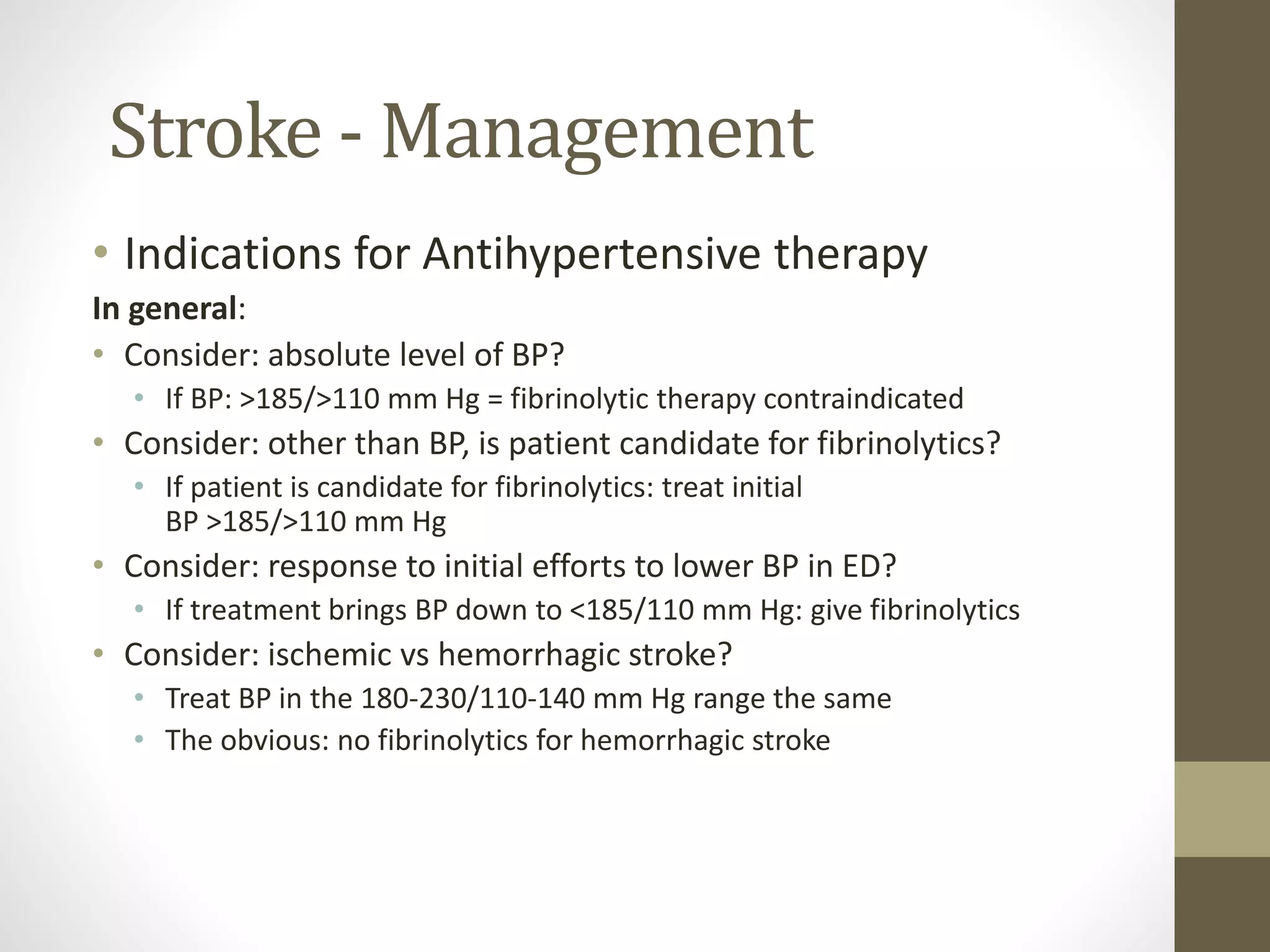 Stroke - Management
• Indications for Antihypertensive therapy
In general:
• Consider: absolute level of BP?
• If BP: >185/>110 mm Hg = fibrinolytic therapy contraindicated
• Consider: other than BP, is patient candidate for fibrinolytics?
• If patient is candidate for fibrinolytics: treat initial
BP >185/>110 mm Hg
• Consider: response to initial efforts to lower BP in ED?
• If treatment brings BP down to <185/110 mm Hg: give fibrinolytics
• Consider: ischemic vs hemorrhagic stroke?
• Treat BP in the 180-230/110-140 mm Hg range the same
• The obvious: no fibrinolytics for hemorrhagic stroke
 