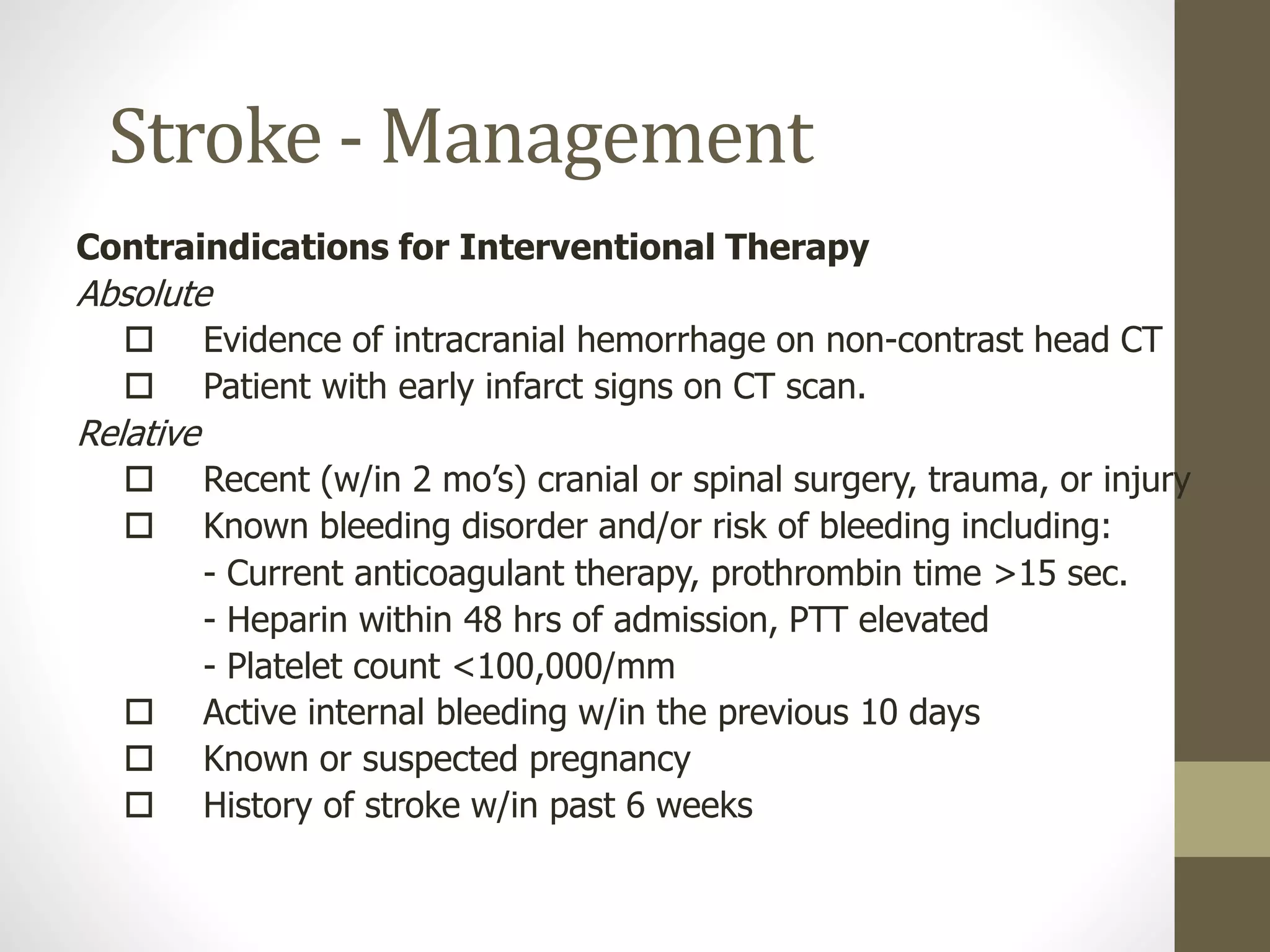Stroke - Management
Contraindications for Interventional Therapy
Absolute
 Evidence of intracranial hemorrhage on non-contrast head CT
 Patient with early infarct signs on CT scan.
Relative
 Recent (w/in 2 mo’s) cranial or spinal surgery, trauma, or injury
 Known bleeding disorder and/or risk of bleeding including:
- Current anticoagulant therapy, prothrombin time >15 sec.
- Heparin within 48 hrs of admission, PTT elevated
- Platelet count <100,000/mm
 Active internal bleeding w/in the previous 10 days
 Known or suspected pregnancy
 History of stroke w/in past 6 weeks
 