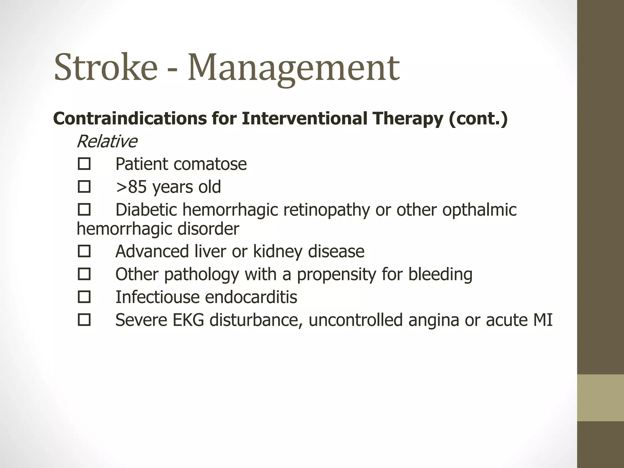 Stroke - Management
Contraindications for Interventional Therapy (cont.)
Relative
 Patient comatose
 >85 years old
 Diabetic hemorrhagic retinopathy or other opthalmic
hemorrhagic disorder
 Advanced liver or kidney disease
 Other pathology with a propensity for bleeding
 Infectiouse endocarditis
 Severe EKG disturbance, uncontrolled angina or acute MI
 