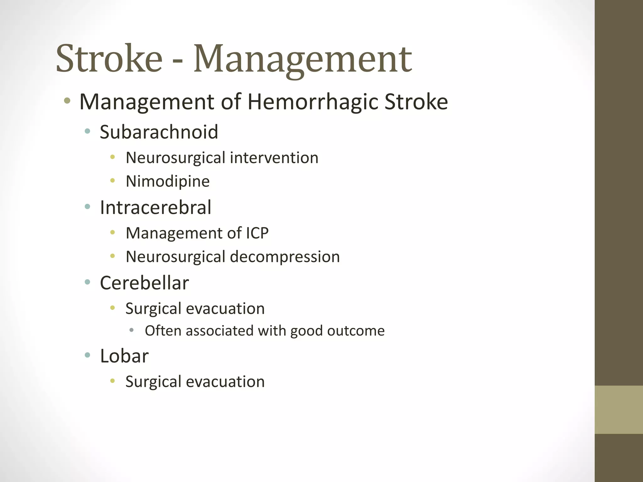 Stroke - Management
• Management of Hemorrhagic Stroke
• Subarachnoid
• Neurosurgical intervention
• Nimodipine
• Intracerebral
• Management of ICP
• Neurosurgical decompression
• Cerebellar
• Surgical evacuation
• Often associated with good outcome
• Lobar
• Surgical evacuation
 