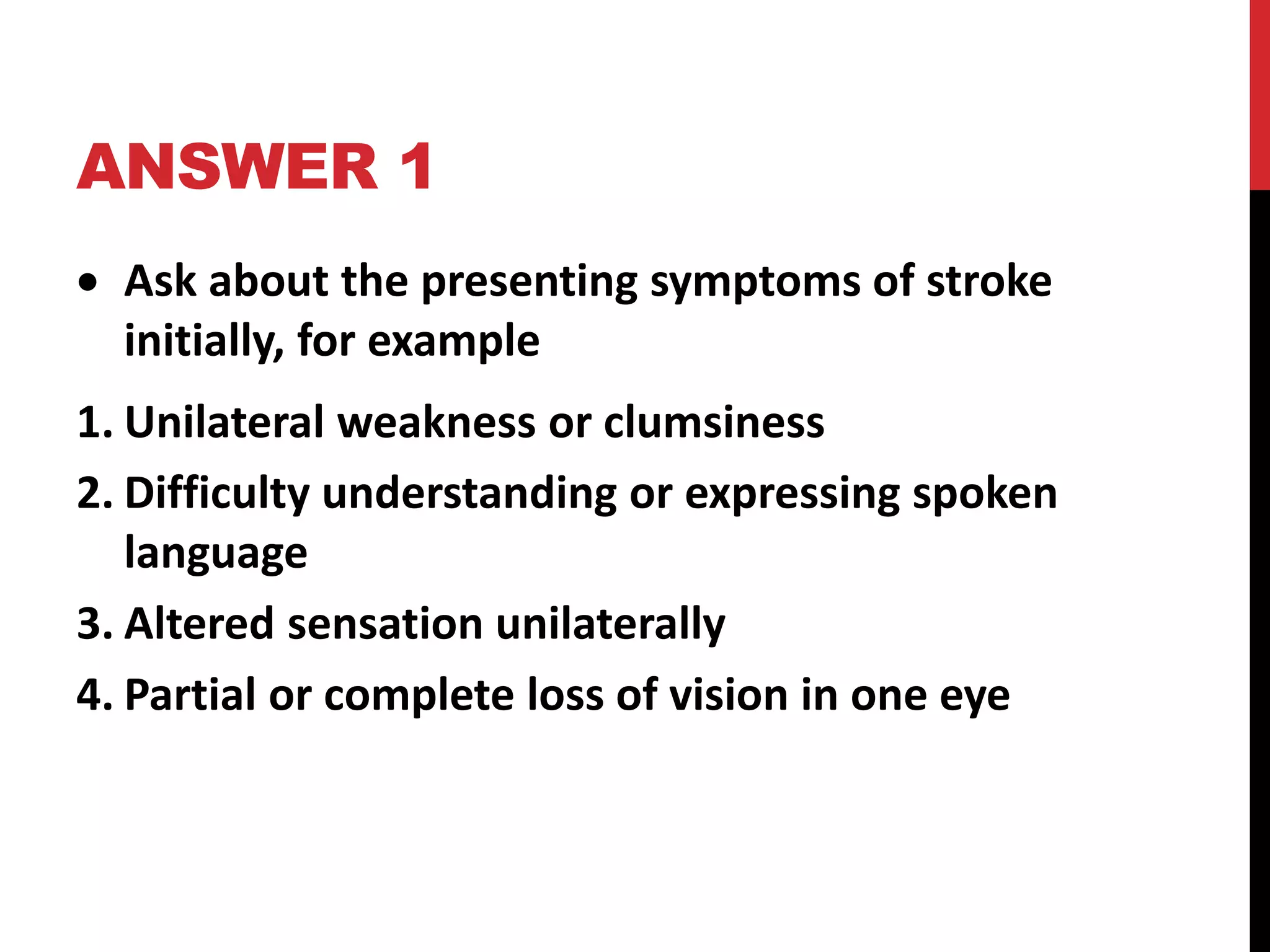 ANSWER 1
 Ask about the presenting symptoms of stroke
initially, for example
1. Unilateral weakness or clumsiness
2. Difficulty understanding or expressing spoken
language
3. Altered sensation unilaterally
4. Partial or complete loss of vision in one eye
 