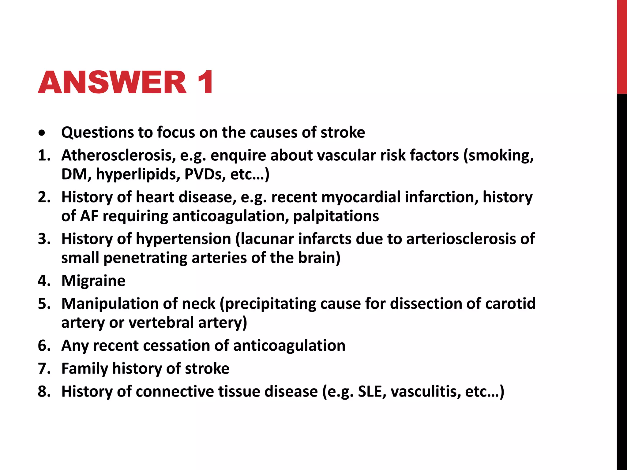 ANSWER 1
 Questions to focus on the causes of stroke
1. Atherosclerosis, e.g. enquire about vascular risk factors (smoking,
DM, hyperlipids, PVDs, etc…)
2. History of heart disease, e.g. recent myocardial infarction, history
of AF requiring anticoagulation, palpitations
3. History of hypertension (lacunar infarcts due to arteriosclerosis of
small penetrating arteries of the brain)
4. Migraine
5. Manipulation of neck (precipitating cause for dissection of carotid
artery or vertebral artery)
6. Any recent cessation of anticoagulation
7. Family history of stroke
8. History of connective tissue disease (e.g. SLE, vasculitis, etc…)
 