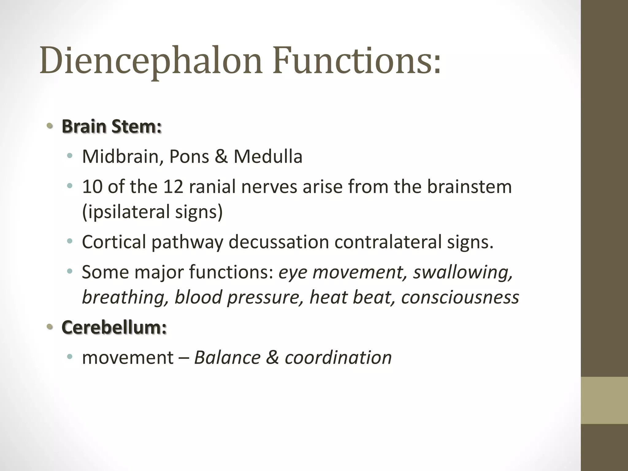 Diencephalon Functions:
• Brain Stem:
• Midbrain, Pons & Medulla
• 10 of the 12 ranial nerves arise from the brainstem
(ipsilateral signs)
• Cortical pathway decussation contralateral signs.
• Some major functions: eye movement, swallowing,
breathing, blood pressure, heat beat, consciousness
• Cerebellum:
• movement – Balance & coordination
 