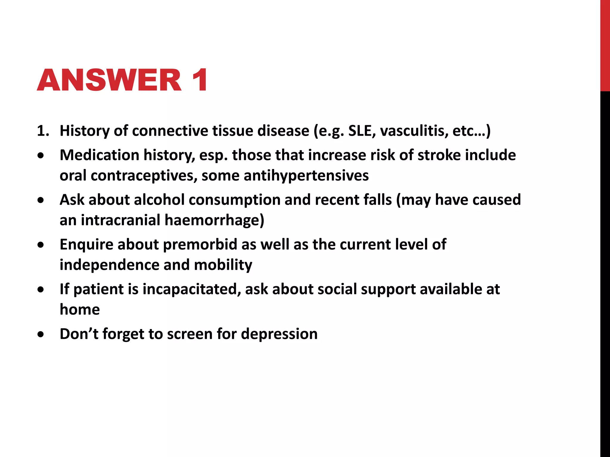 ANSWER 1
1. History of connective tissue disease (e.g. SLE, vasculitis, etc…)
 Medication history, esp. those that increase risk of stroke include
oral contraceptives, some antihypertensives
 Ask about alcohol consumption and recent falls (may have caused
an intracranial haemorrhage)
 Enquire about premorbid as well as the current level of
independence and mobility
 If patient is incapacitated, ask about social support available at
home
 Don’t forget to screen for depression
 