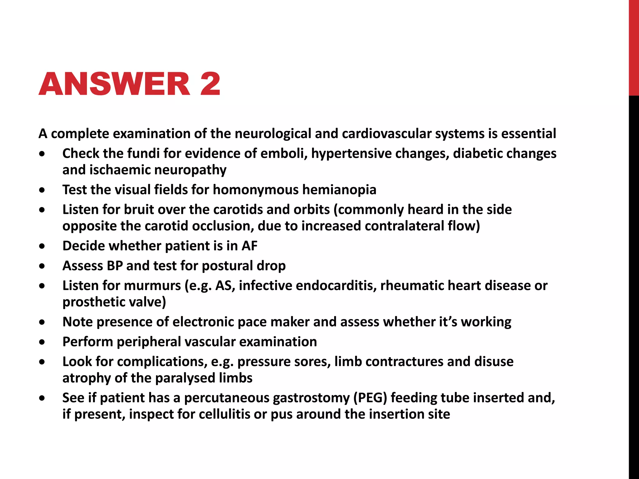 ANSWER 2
A complete examination of the neurological and cardiovascular systems is essential
 Check the fundi for evidence of emboli, hypertensive changes, diabetic changes
and ischaemic neuropathy
 Test the visual fields for homonymous hemianopia
 Listen for bruit over the carotids and orbits (commonly heard in the side
opposite the carotid occlusion, due to increased contralateral flow)
 Decide whether patient is in AF
 Assess BP and test for postural drop
 Listen for murmurs (e.g. AS, infective endocarditis, rheumatic heart disease or
prosthetic valve)
 Note presence of electronic pace maker and assess whether it’s working
 Perform peripheral vascular examination
 Look for complications, e.g. pressure sores, limb contractures and disuse
atrophy of the paralysed limbs
 See if patient has a percutaneous gastrostomy (PEG) feeding tube inserted and,
if present, inspect for cellulitis or pus around the insertion site
 