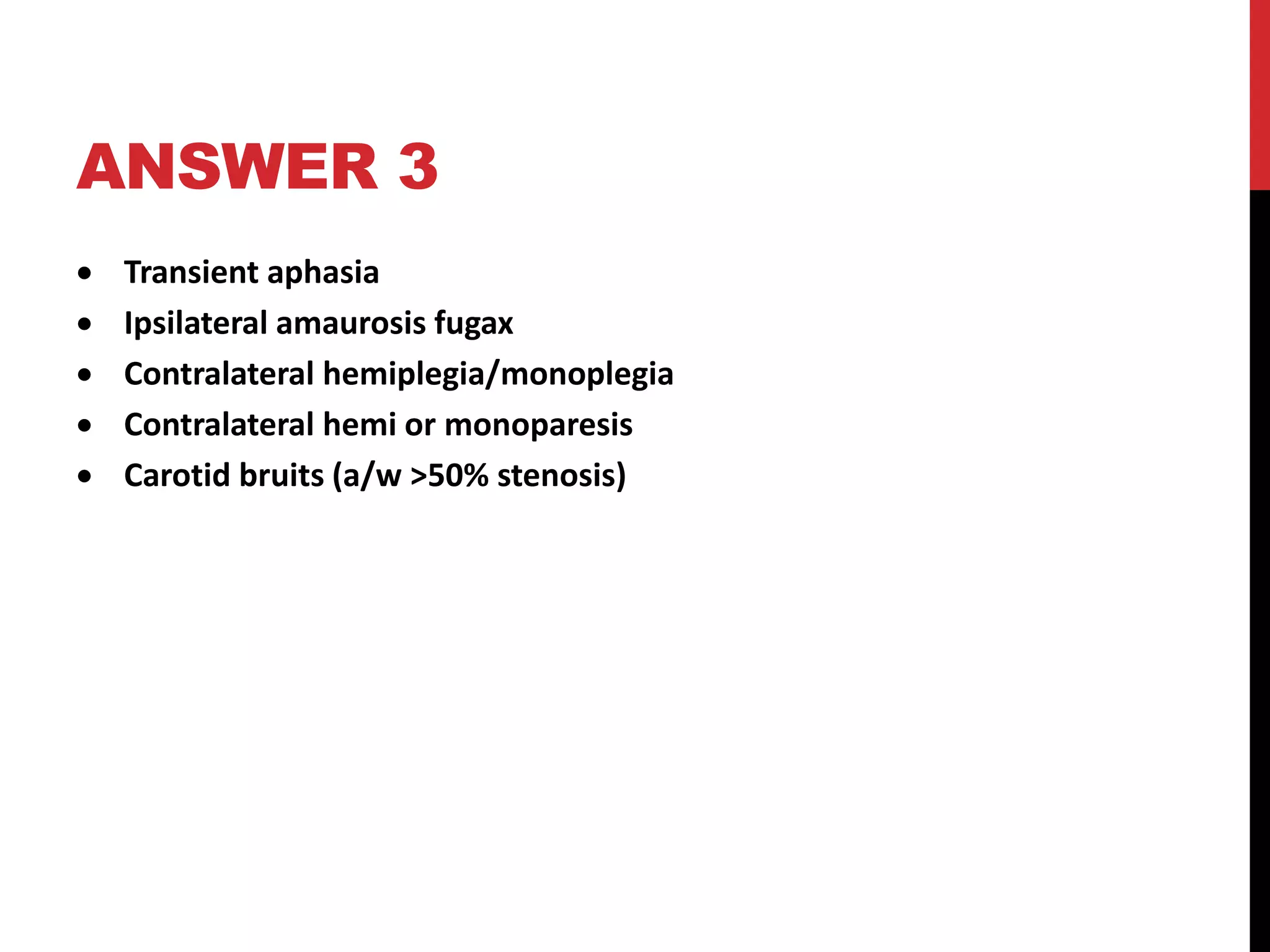 ANSWER 3
 Transient aphasia
 Ipsilateral amaurosis fugax
 Contralateral hemiplegia/monoplegia
 Contralateral hemi or monoparesis
 Carotid bruits (a/w >50% stenosis)
 