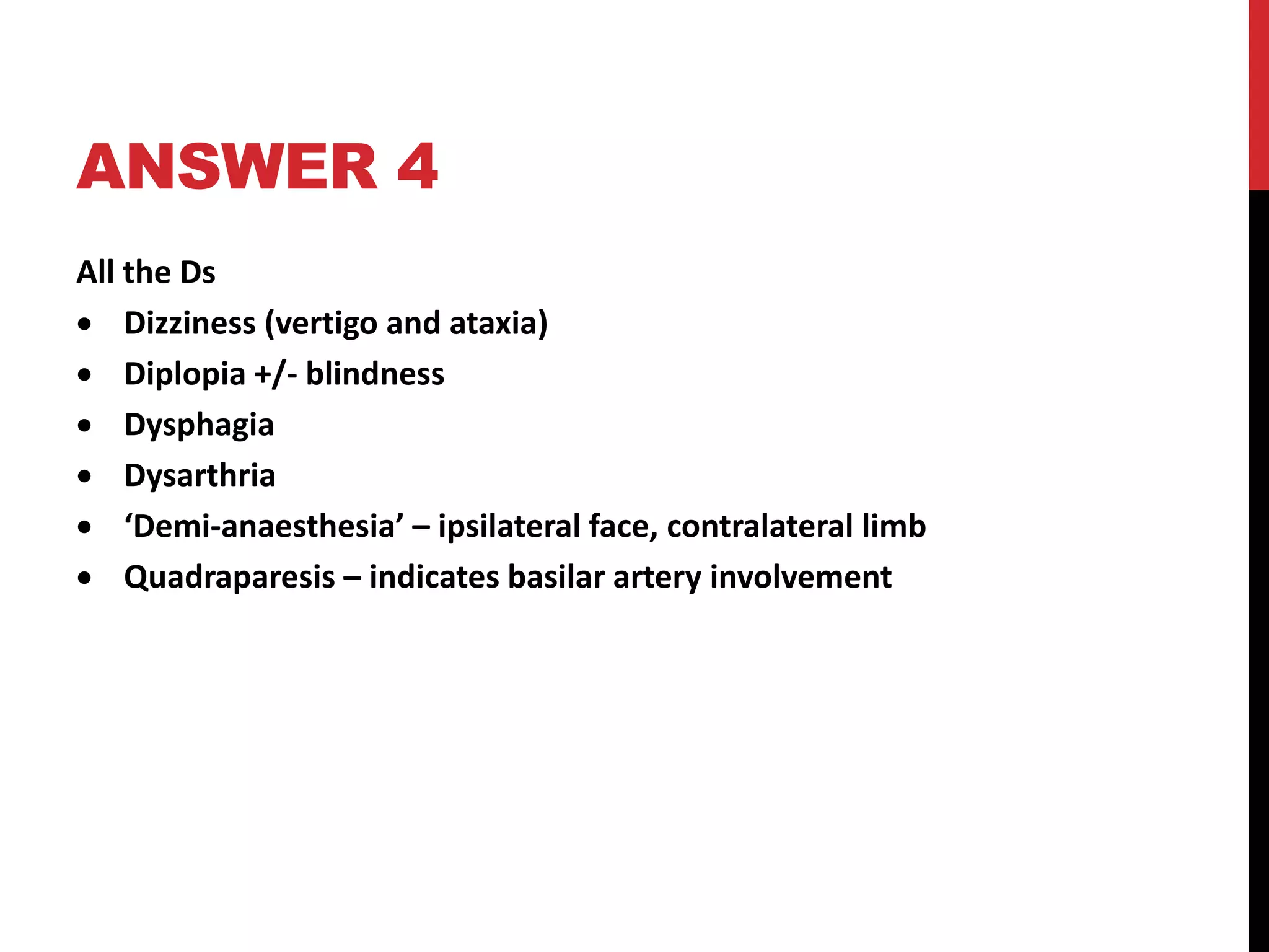ANSWER 4
All the Ds
 Dizziness (vertigo and ataxia)
 Diplopia +/- blindness
 Dysphagia
 Dysarthria
 ‘Demi-anaesthesia’ – ipsilateral face, contralateral limb
 Quadraparesis – indicates basilar artery involvement
 