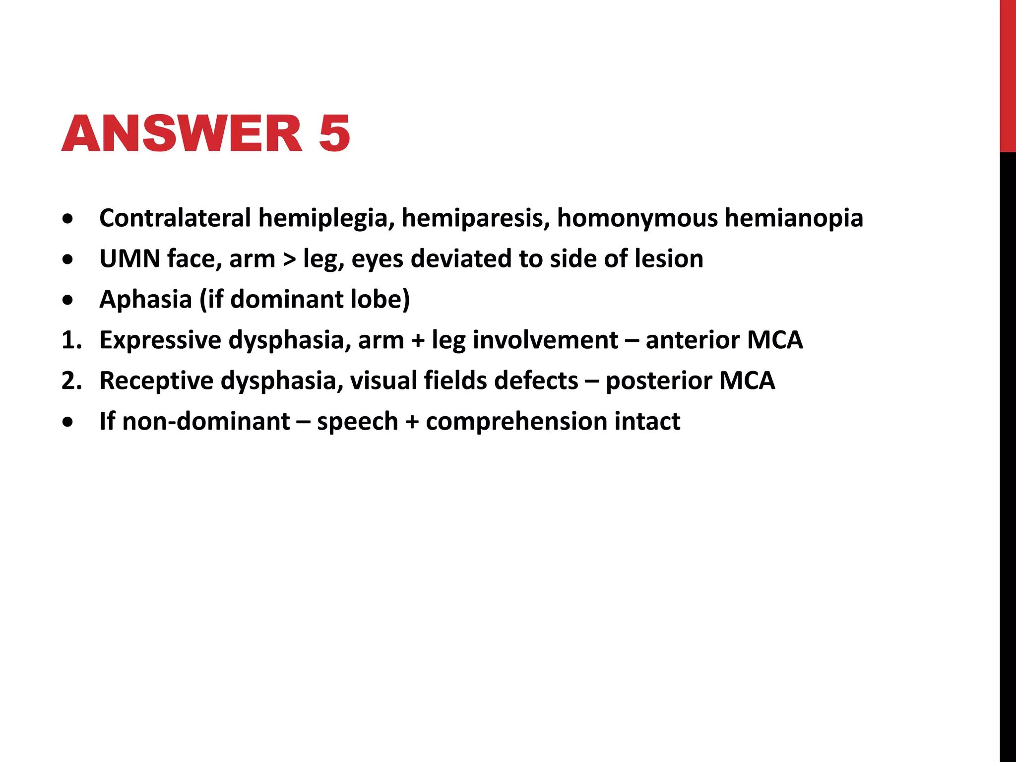 ANSWER 5
 Contralateral hemiplegia, hemiparesis, homonymous hemianopia
 UMN face, arm > leg, eyes deviated to side of lesion
 Aphasia (if dominant lobe)
1. Expressive dysphasia, arm + leg involvement – anterior MCA
2. Receptive dysphasia, visual fields defects – posterior MCA
 If non-dominant – speech + comprehension intact
 