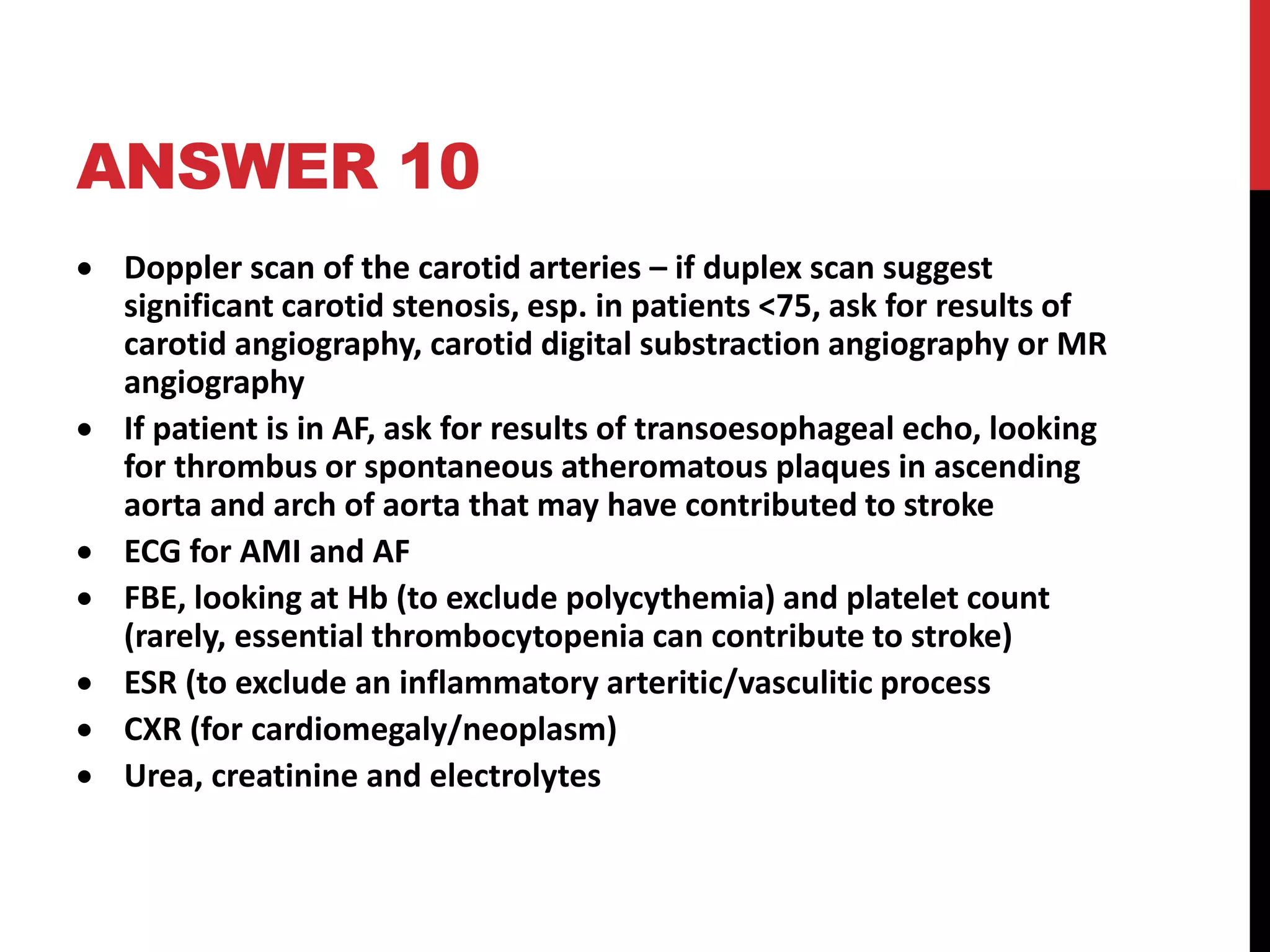 ANSWER 10
 Doppler scan of the carotid arteries – if duplex scan suggest
significant carotid stenosis, esp. in patients <75, ask for results of
carotid angiography, carotid digital substraction angiography or MR
angiography
 If patient is in AF, ask for results of transoesophageal echo, looking
for thrombus or spontaneous atheromatous plaques in ascending
aorta and arch of aorta that may have contributed to stroke
 ECG for AMI and AF
 FBE, looking at Hb (to exclude polycythemia) and platelet count
(rarely, essential thrombocytopenia can contribute to stroke)
 ESR (to exclude an inflammatory arteritic/vasculitic process
 CXR (for cardiomegaly/neoplasm)
 Urea, creatinine and electrolytes
 