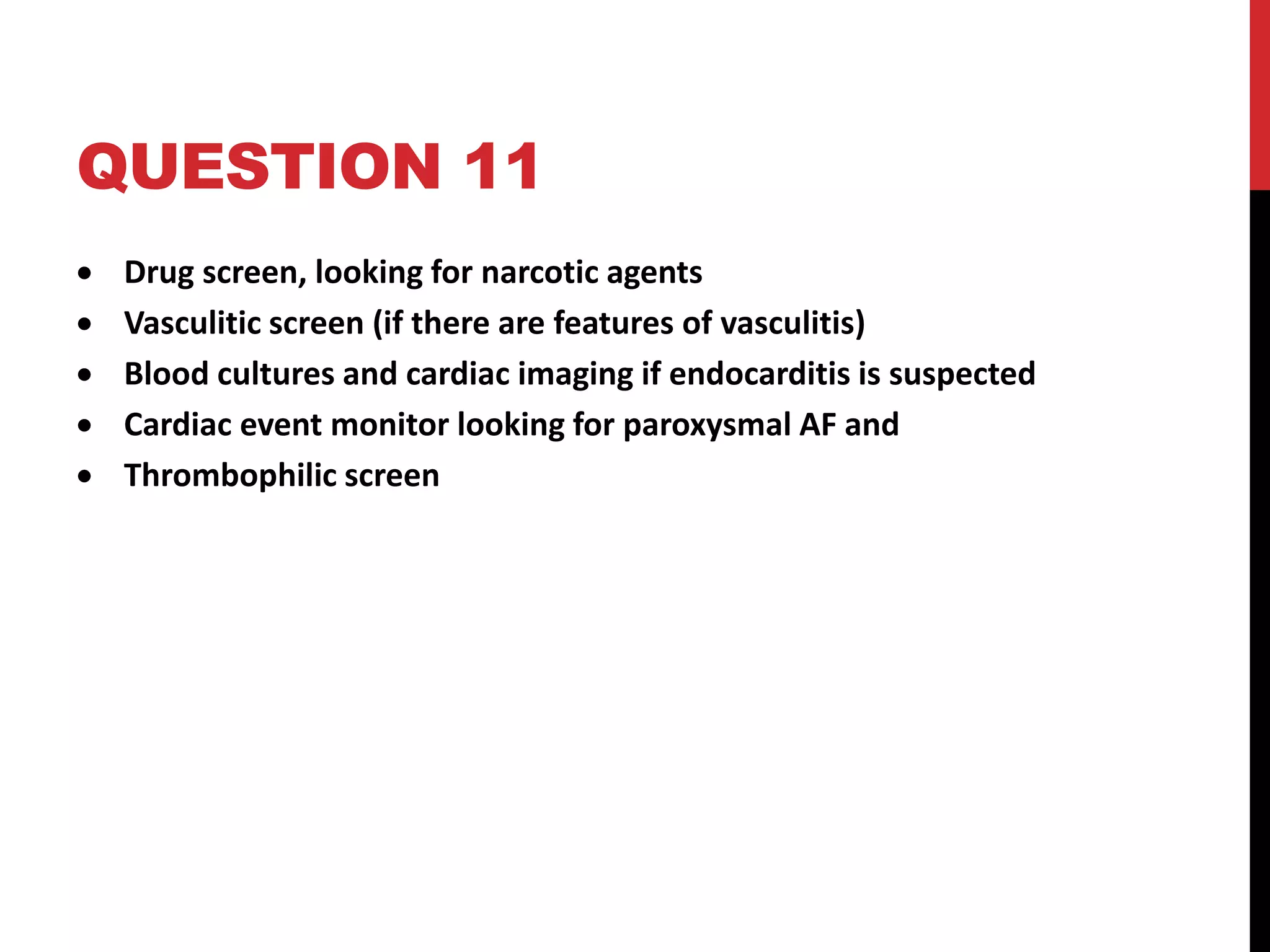 QUESTION 11
 Drug screen, looking for narcotic agents
 Vasculitic screen (if there are features of vasculitis)
 Blood cultures and cardiac imaging if endocarditis is suspected
 Cardiac event monitor looking for paroxysmal AF and
 Thrombophilic screen
 