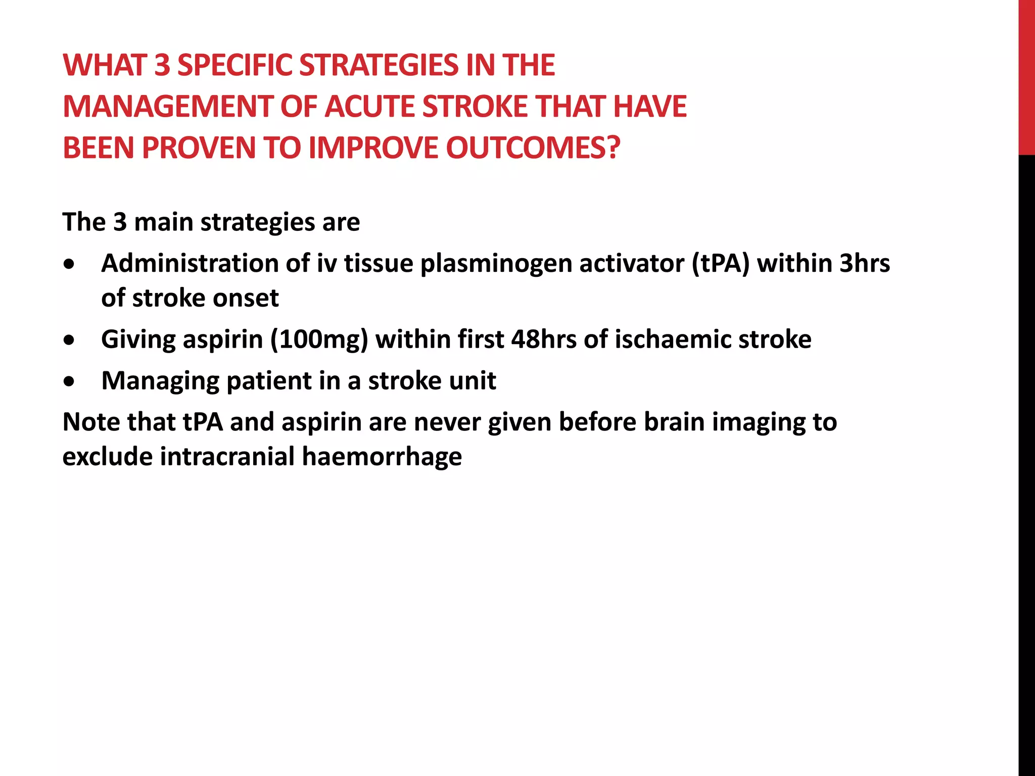 WHAT 3 SPECIFIC STRATEGIES IN THE
MANAGEMENT OF ACUTE STROKE THAT HAVE
BEEN PROVEN TO IMPROVE OUTCOMES?
The 3 main strategies are
 Administration of iv tissue plasminogen activator (tPA) within 3hrs
of stroke onset
 Giving aspirin (100mg) within first 48hrs of ischaemic stroke
 Managing patient in a stroke unit
Note that tPA and aspirin are never given before brain imaging to
exclude intracranial haemorrhage
 