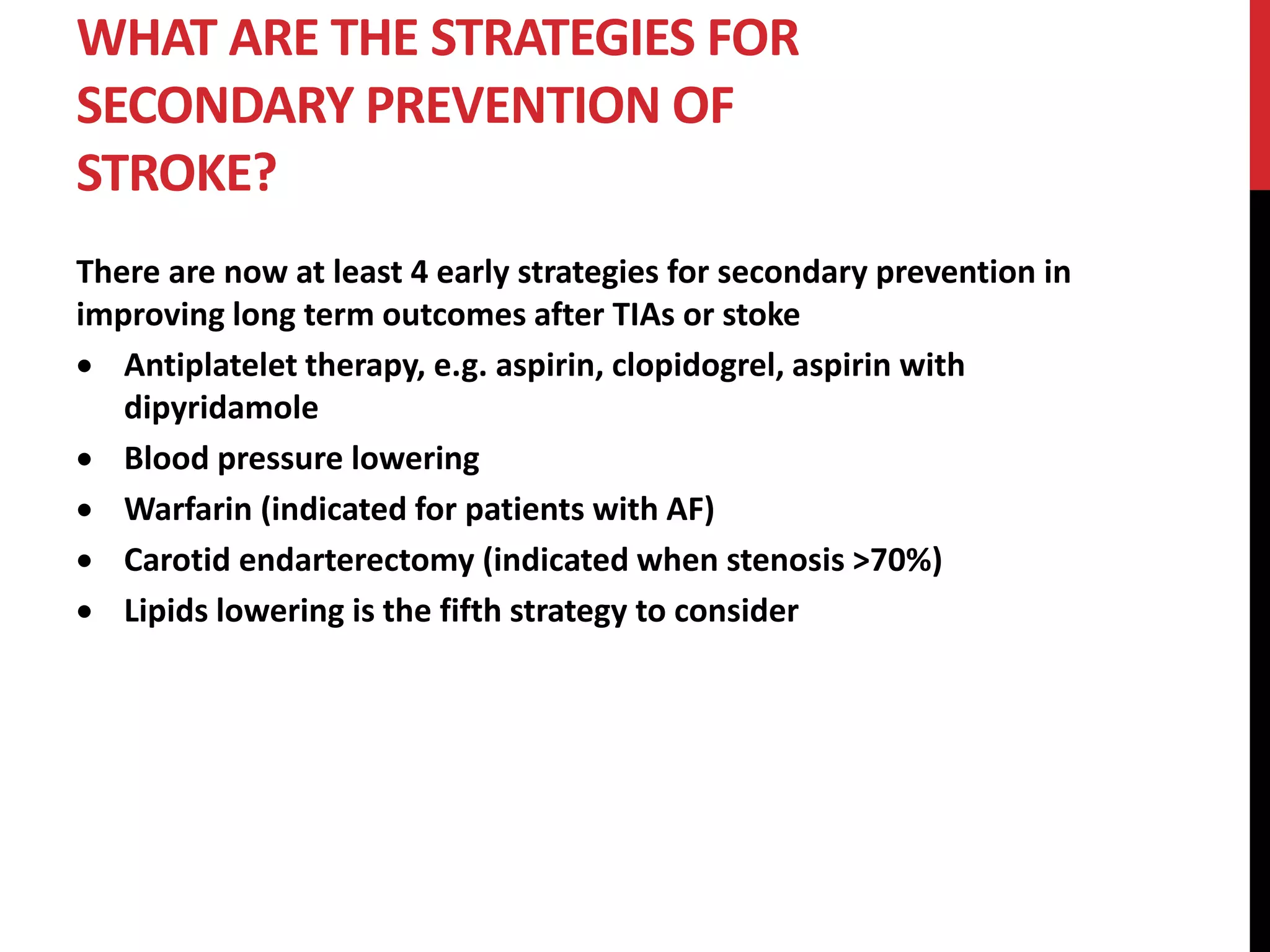 WHAT ARE THE STRATEGIES FOR
SECONDARY PREVENTION OF
STROKE?
There are now at least 4 early strategies for secondary prevention in
improving long term outcomes after TIAs or stoke
 Antiplatelet therapy, e.g. aspirin, clopidogrel, aspirin with
dipyridamole
 Blood pressure lowering
 Warfarin (indicated for patients with AF)
 Carotid endarterectomy (indicated when stenosis >70%)
 Lipids lowering is the fifth strategy to consider
 