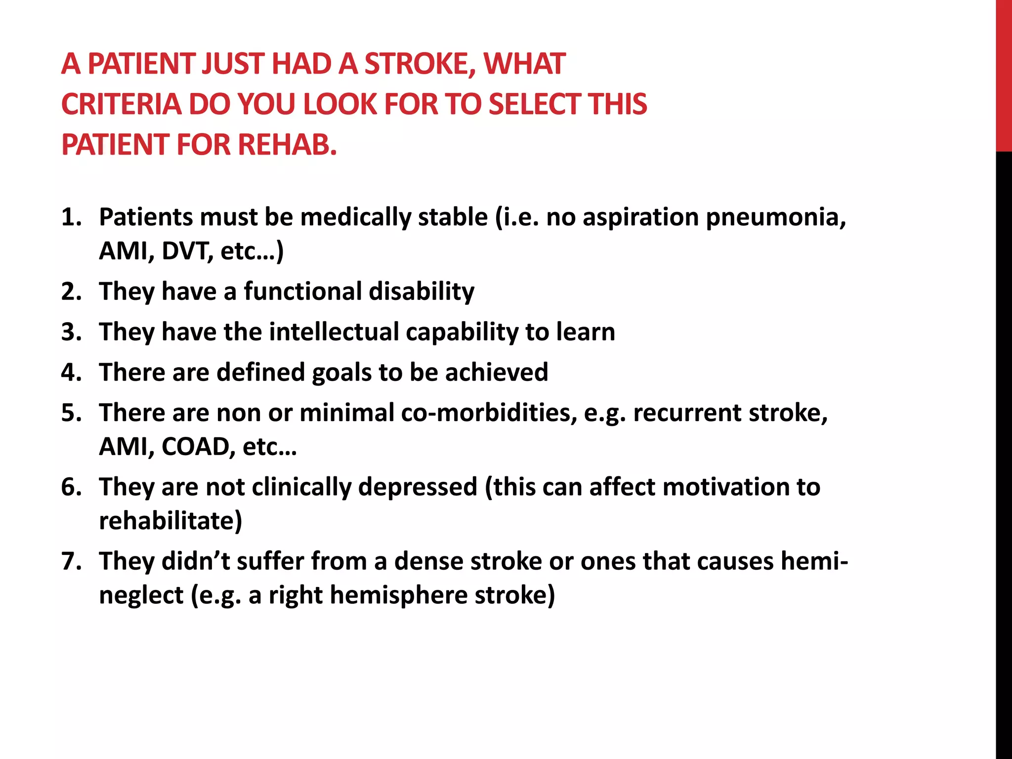A PATIENT JUST HAD A STROKE, WHAT
CRITERIA DO YOU LOOK FOR TO SELECT THIS
PATIENT FOR REHAB.
1. Patients must be medically stable (i.e. no aspiration pneumonia,
AMI, DVT, etc…)
2. They have a functional disability
3. They have the intellectual capability to learn
4. There are defined goals to be achieved
5. There are non or minimal co-morbidities, e.g. recurrent stroke,
AMI, COAD, etc…
6. They are not clinically depressed (this can affect motivation to
rehabilitate)
7. They didn’t suffer from a dense stroke or ones that causes hemi-
neglect (e.g. a right hemisphere stroke)
 