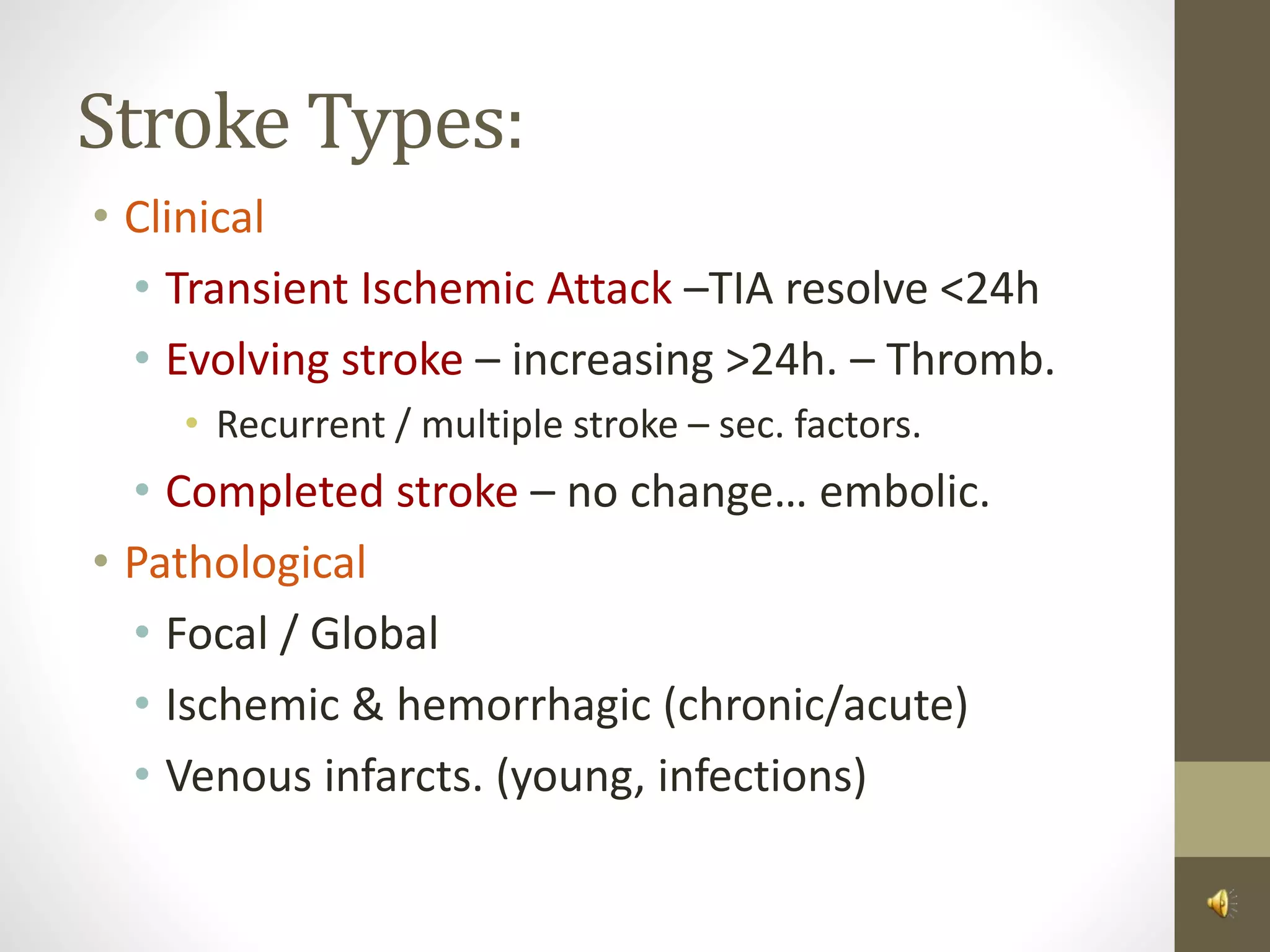 Stroke Types:
• Clinical
• Transient Ischemic Attack –TIA resolve <24h
• Evolving stroke – increasing >24h. – Thromb.
• Recurrent / multiple stroke – sec. factors.
• Completed stroke – no change… embolic.
• Pathological
• Focal / Global
• Ischemic & hemorrhagic (chronic/acute)
• Venous infarcts. (young, infections)
 