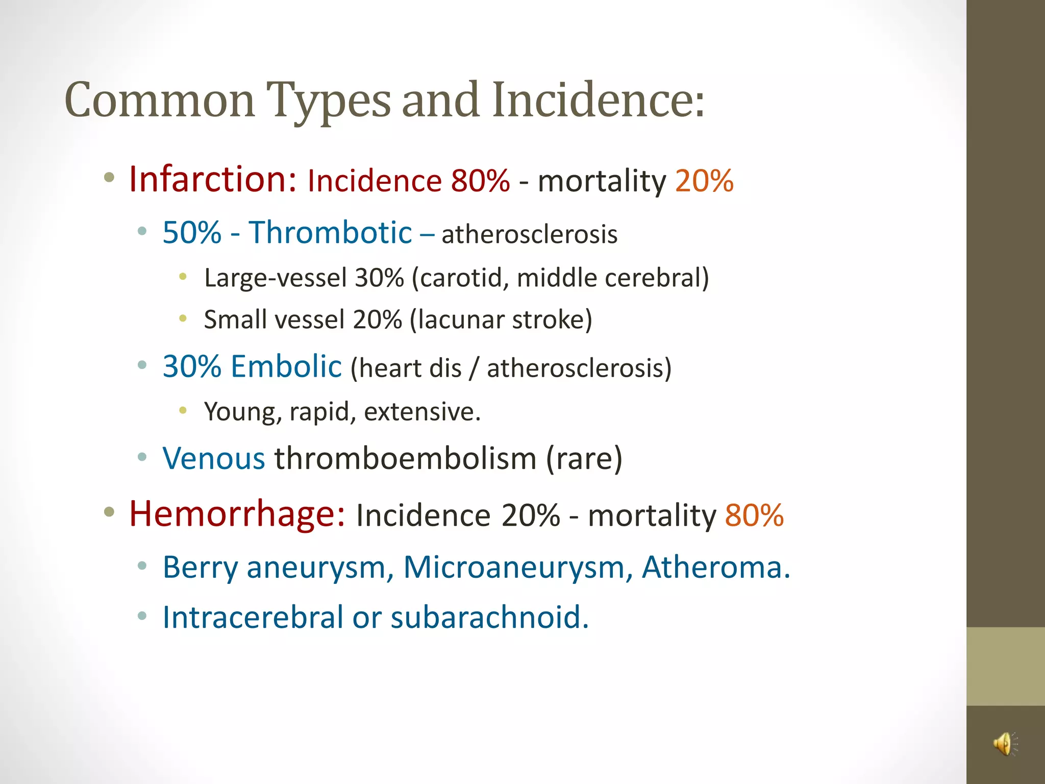 Common Types and Incidence:
• Infarction: Incidence 80% - mortality 20%
• 50% - Thrombotic – atherosclerosis
• Large-vessel 30% (carotid, middle cerebral)
• Small vessel 20% (lacunar stroke)
• 30% Embolic (heart dis / atherosclerosis)
• Young, rapid, extensive.
• Venous thromboembolism (rare)
• Hemorrhage: Incidence 20% - mortality 80%
• Berry aneurysm, Microaneurysm, Atheroma.
• Intracerebral or subarachnoid.
 