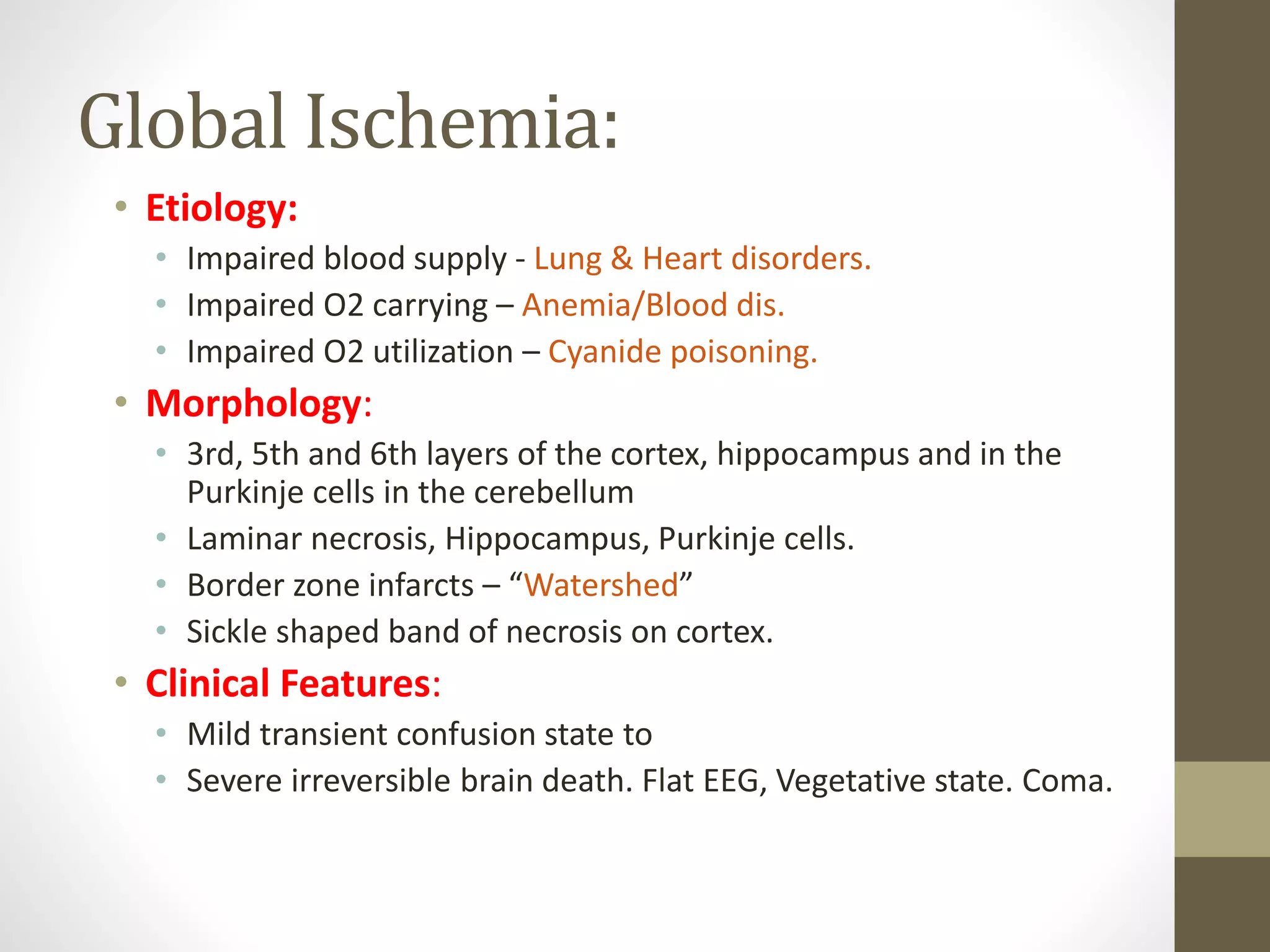 Global Ischemia:
• Etiology:
• Impaired blood supply - Lung & Heart disorders.
• Impaired O2 carrying – Anemia/Blood dis.
• Impaired O2 utilization – Cyanide poisoning.
• Morphology:
• 3rd, 5th and 6th layers of the cortex, hippocampus and in the
Purkinje cells in the cerebellum
• Laminar necrosis, Hippocampus, Purkinje cells.
• Border zone infarcts – “Watershed”
• Sickle shaped band of necrosis on cortex.
• Clinical Features:
• Mild transient confusion state to
• Severe irreversible brain death. Flat EEG, Vegetative state. Coma.
 