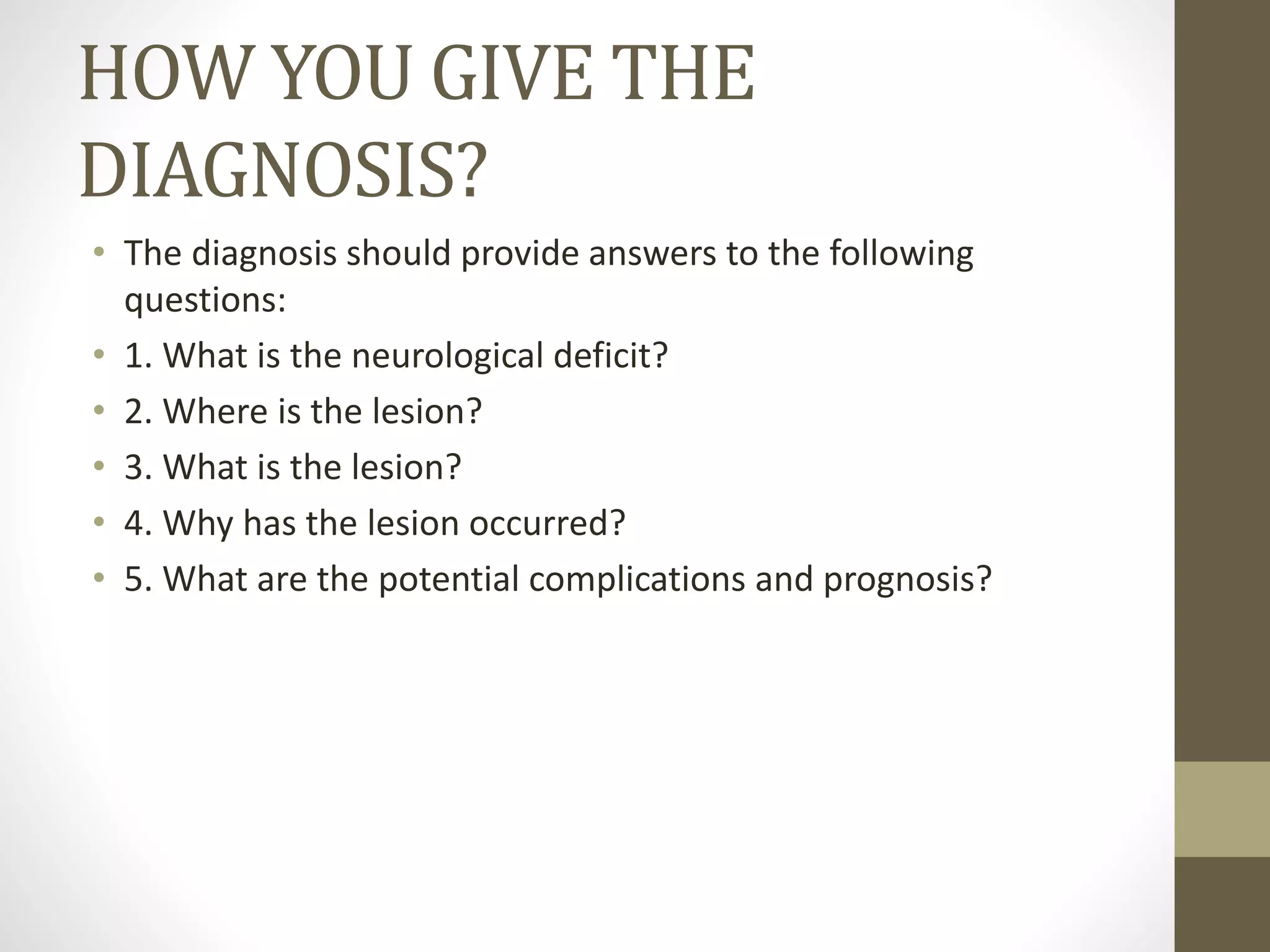 HOW YOU GIVE THE
DIAGNOSIS?
• The diagnosis should provide answers to the following
questions:
• 1. What is the neurological deficit?
• 2. Where is the lesion?
• 3. What is the lesion?
• 4. Why has the lesion occurred?
• 5. What are the potential complications and prognosis?
 