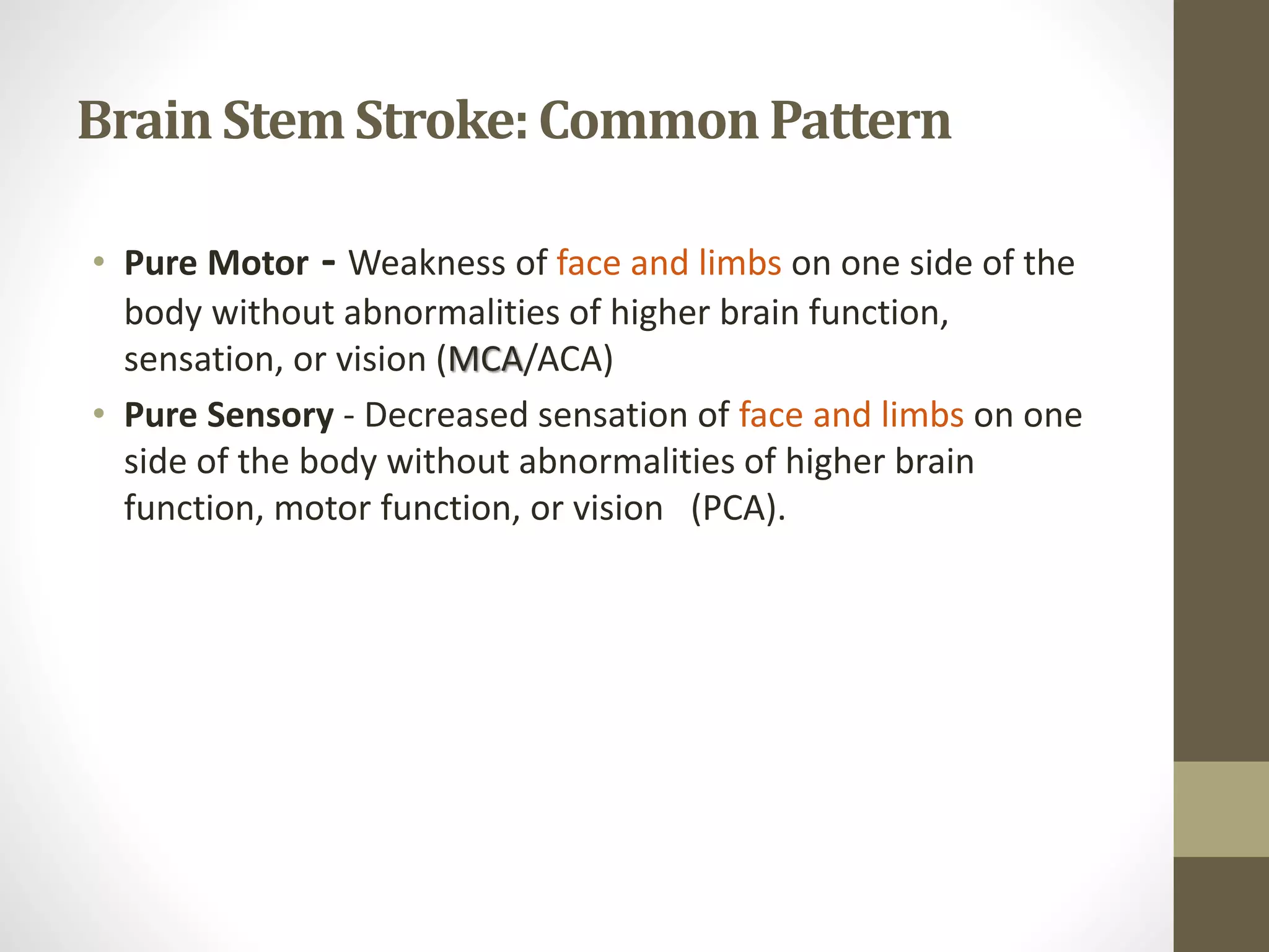 Brain Stem Stroke:CommonPattern
• Pure Motor - Weakness of face and limbs on one side of the
body without abnormalities of higher brain function,
sensation, or vision (MCA/ACA)
• Pure Sensory - Decreased sensation of face and limbs on one
side of the body without abnormalities of higher brain
function, motor function, or vision (PCA).
 