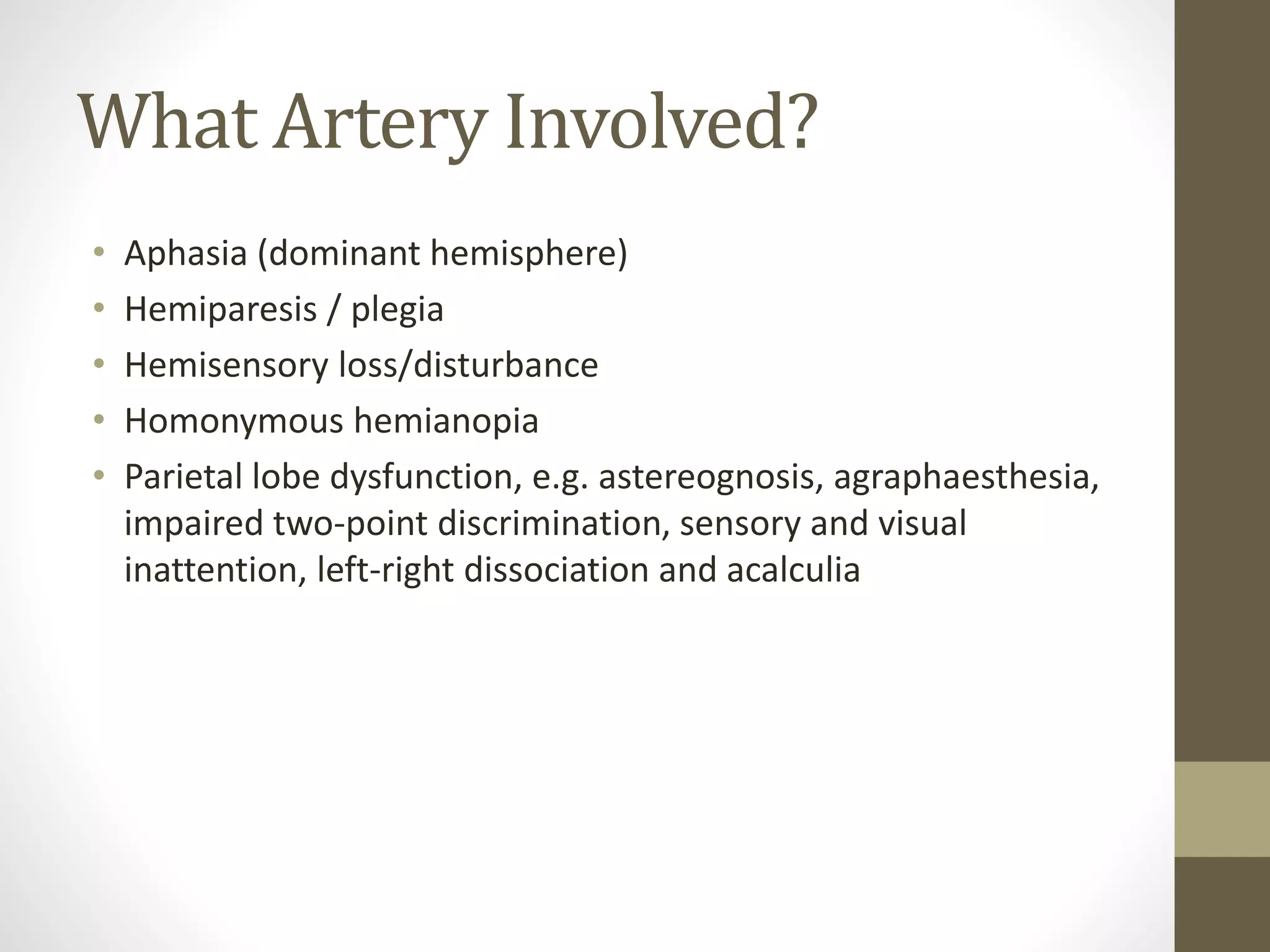 What Artery Involved?
• Aphasia (dominant hemisphere)
• Hemiparesis / plegia
• Hemisensory loss/disturbance
• Homonymous hemianopia
• Parietal lobe dysfunction, e.g. astereognosis, agraphaesthesia,
impaired two-point discrimination, sensory and visual
inattention, left-right dissociation and acalculia
 