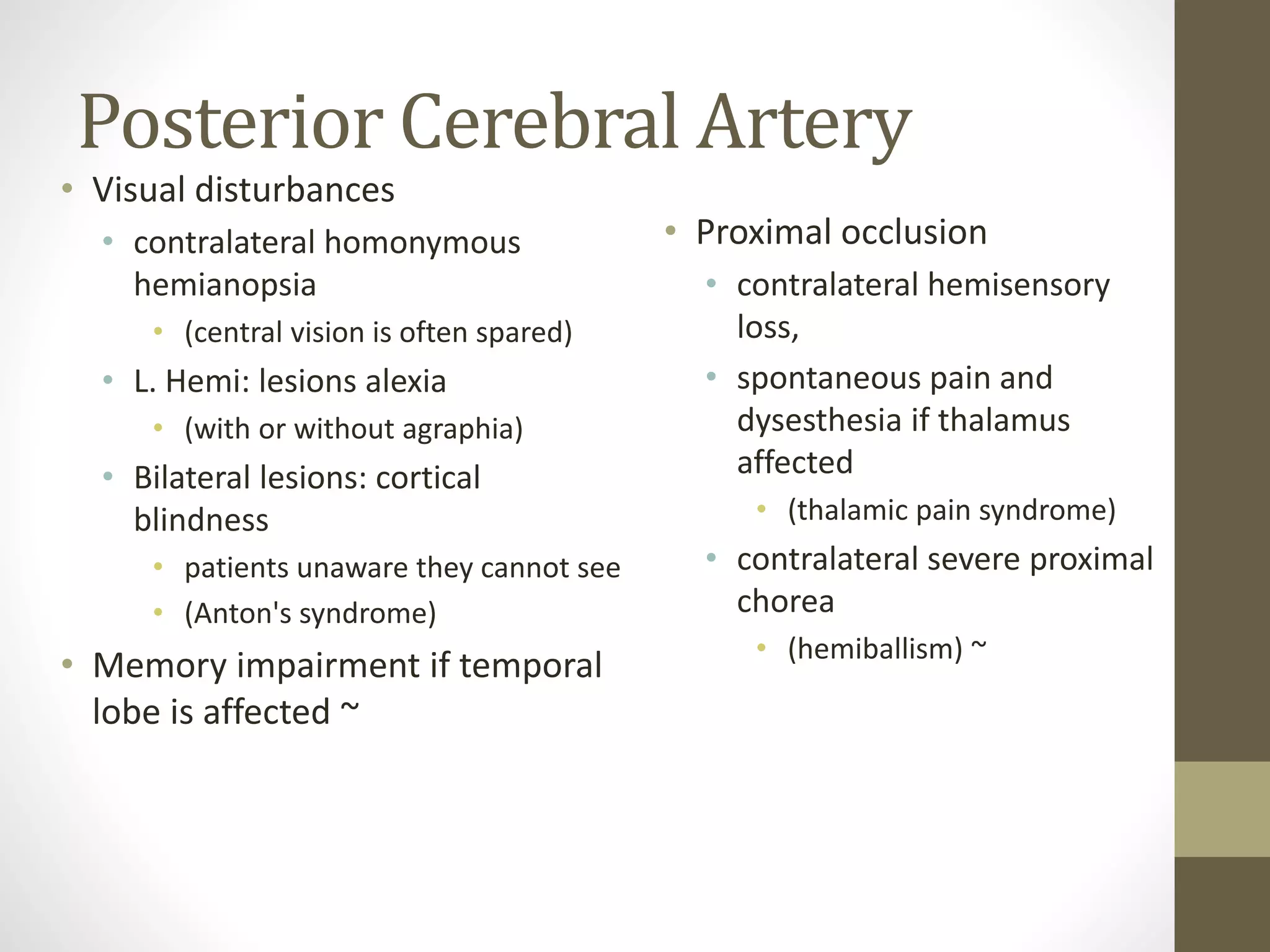 Posterior Cerebral Artery
• Visual disturbances
• contralateral homonymous
hemianopsia
• (central vision is often spared)
• L. Hemi: lesions alexia
• (with or without agraphia)
• Bilateral lesions: cortical
blindness
• patients unaware they cannot see
• (Anton's syndrome)
• Memory impairment if temporal
lobe is affected ~
• Proximal occlusion
• contralateral hemisensory
loss,
• spontaneous pain and
dysesthesia if thalamus
affected
• (thalamic pain syndrome)
• contralateral severe proximal
chorea
• (hemiballism) ~
 