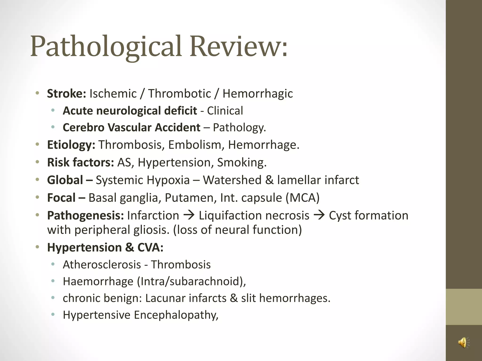 Pathological Review:
• Stroke: Ischemic / Thrombotic / Hemorrhagic
• Acute neurological deficit - Clinical
• Cerebro Vascular Accident – Pathology.
• Etiology: Thrombosis, Embolism, Hemorrhage.
• Risk factors: AS, Hypertension, Smoking.
• Global – Systemic Hypoxia – Watershed & lamellar infarct
• Focal – Basal ganglia, Putamen, Int. capsule (MCA)
• Pathogenesis: Infarction  Liquifaction necrosis  Cyst formation
with peripheral gliosis. (loss of neural function)
• Hypertension & CVA:
• Atherosclerosis - Thrombosis
• Haemorrhage (Intra/subarachnoid),
• chronic benign: Lacunar infarcts & slit hemorrhages.
• Hypertensive Encephalopathy,
 