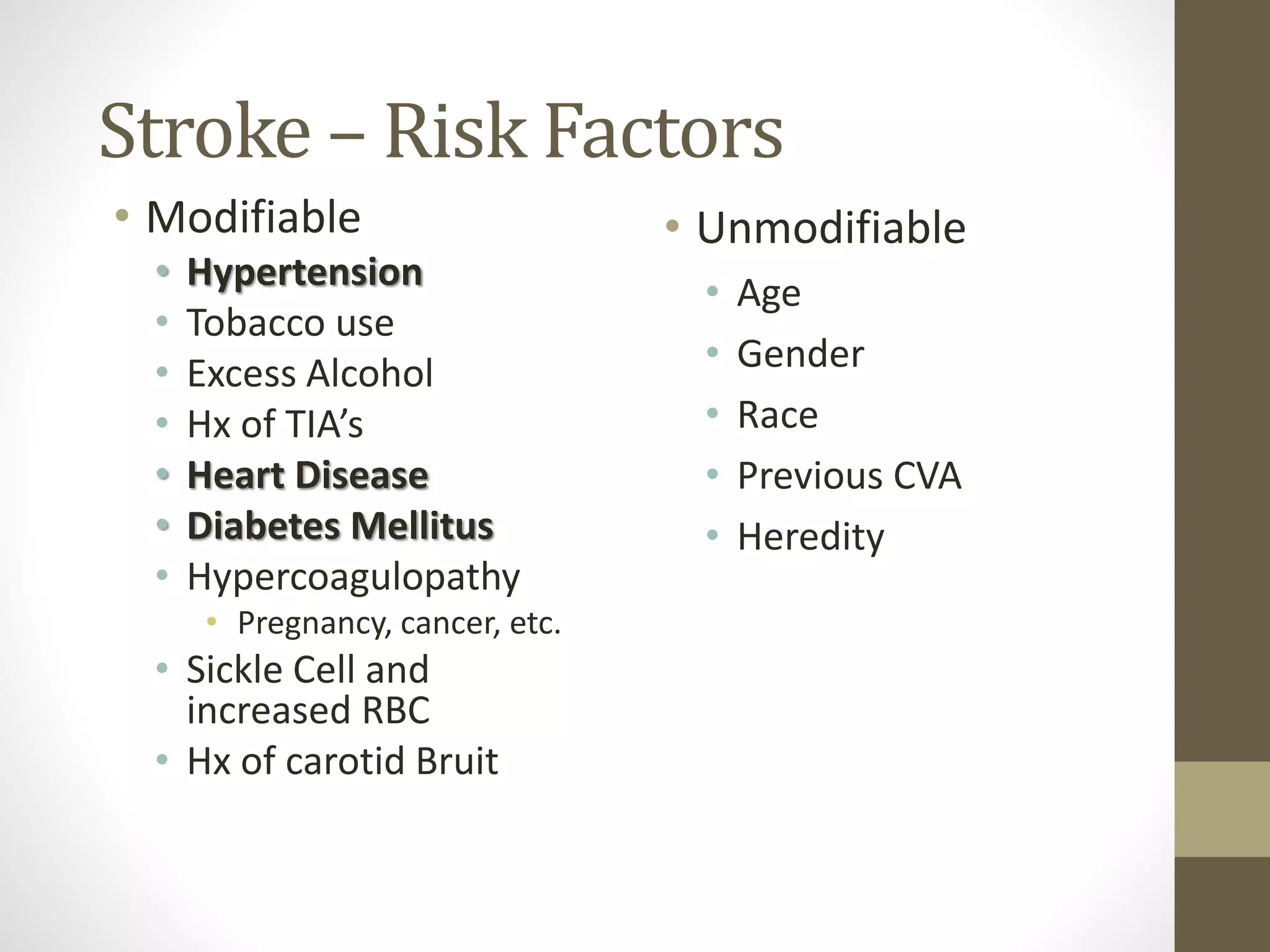 Stroke – Risk Factors
• Modifiable
• Hypertension
• Tobacco use
• Excess Alcohol
• Hx of TIA’s
• Heart Disease
• Diabetes Mellitus
• Hypercoagulopathy
• Pregnancy, cancer, etc.
• Sickle Cell and
increased RBC
• Hx of carotid Bruit
• Unmodifiable
• Age
• Gender
• Race
• Previous CVA
• Heredity
 