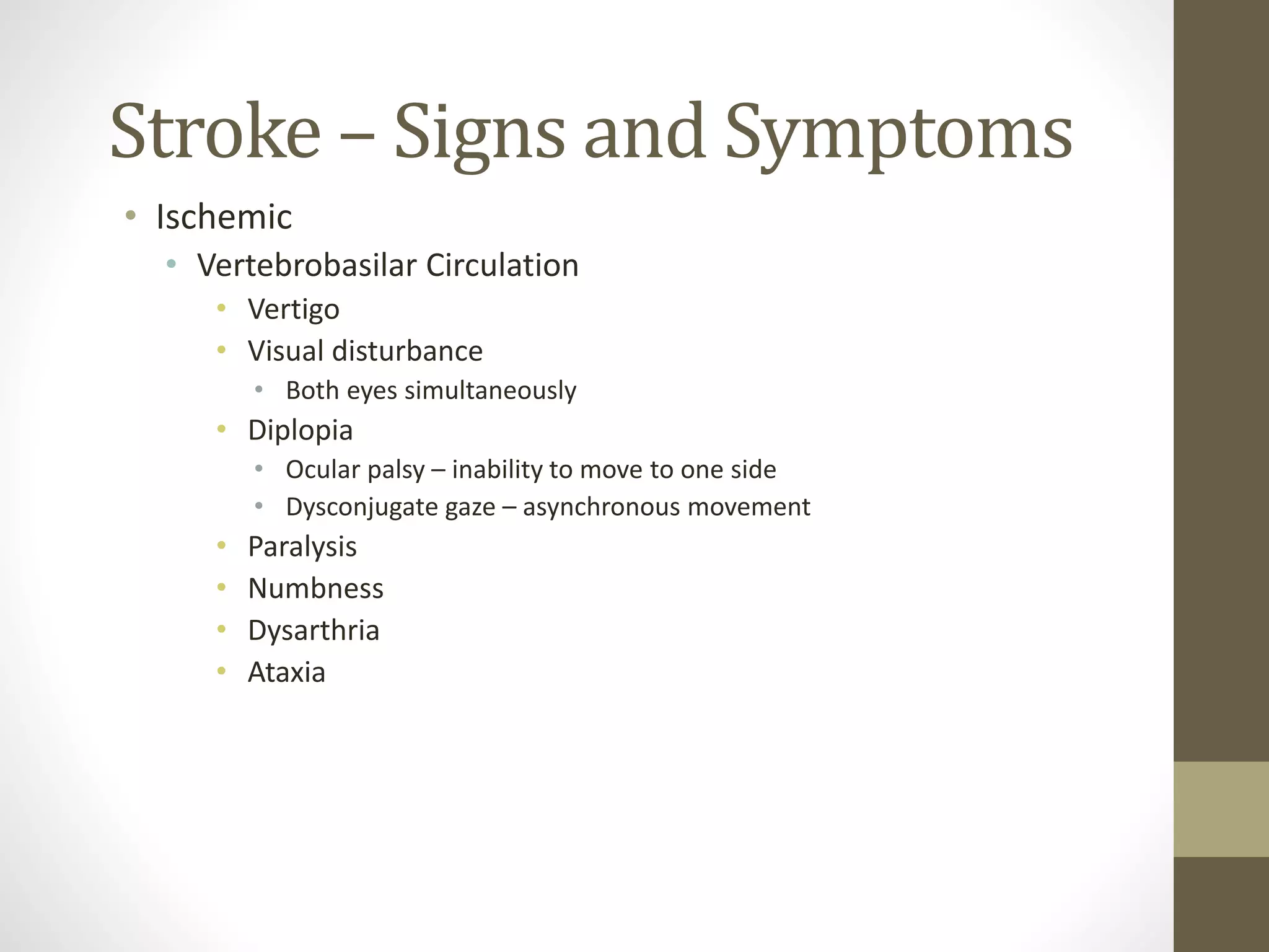 Stroke – Signs and Symptoms
• Ischemic
• Vertebrobasilar Circulation
• Vertigo
• Visual disturbance
• Both eyes simultaneously
• Diplopia
• Ocular palsy – inability to move to one side
• Dysconjugate gaze – asynchronous movement
• Paralysis
• Numbness
• Dysarthria
• Ataxia
 