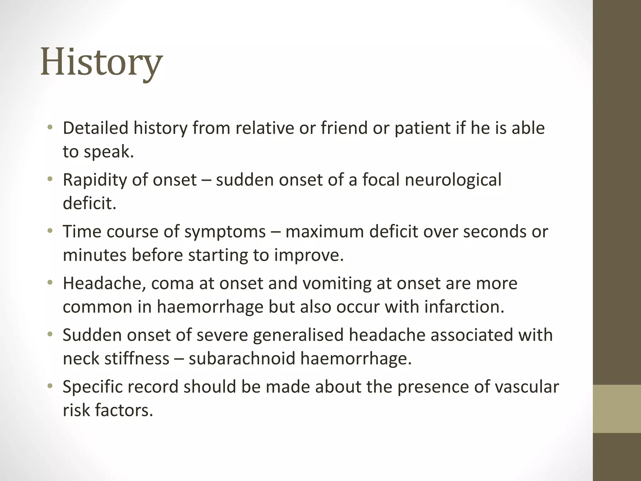 History
• Detailed history from relative or friend or patient if he is able
to speak.
• Rapidity of onset – sudden onset of a focal neurological
deficit.
• Time course of symptoms – maximum deficit over seconds or
minutes before starting to improve.
• Headache, coma at onset and vomiting at onset are more
common in haemorrhage but also occur with infarction.
• Sudden onset of severe generalised headache associated with
neck stiffness – subarachnoid haemorrhage.
• Specific record should be made about the presence of vascular
risk factors.
 