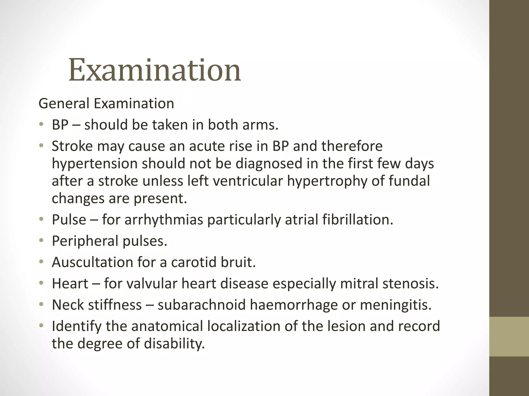 Examination
General Examination
• BP – should be taken in both arms.
• Stroke may cause an acute rise in BP and therefore
hypertension should not be diagnosed in the first few days
after a stroke unless left ventricular hypertrophy of fundal
changes are present.
• Pulse – for arrhythmias particularly atrial fibrillation.
• Peripheral pulses.
• Auscultation for a carotid bruit.
• Heart – for valvular heart disease especially mitral stenosis.
• Neck stiffness – subarachnoid haemorrhage or meningitis.
• Identify the anatomical localization of the lesion and record
the degree of disability.
 