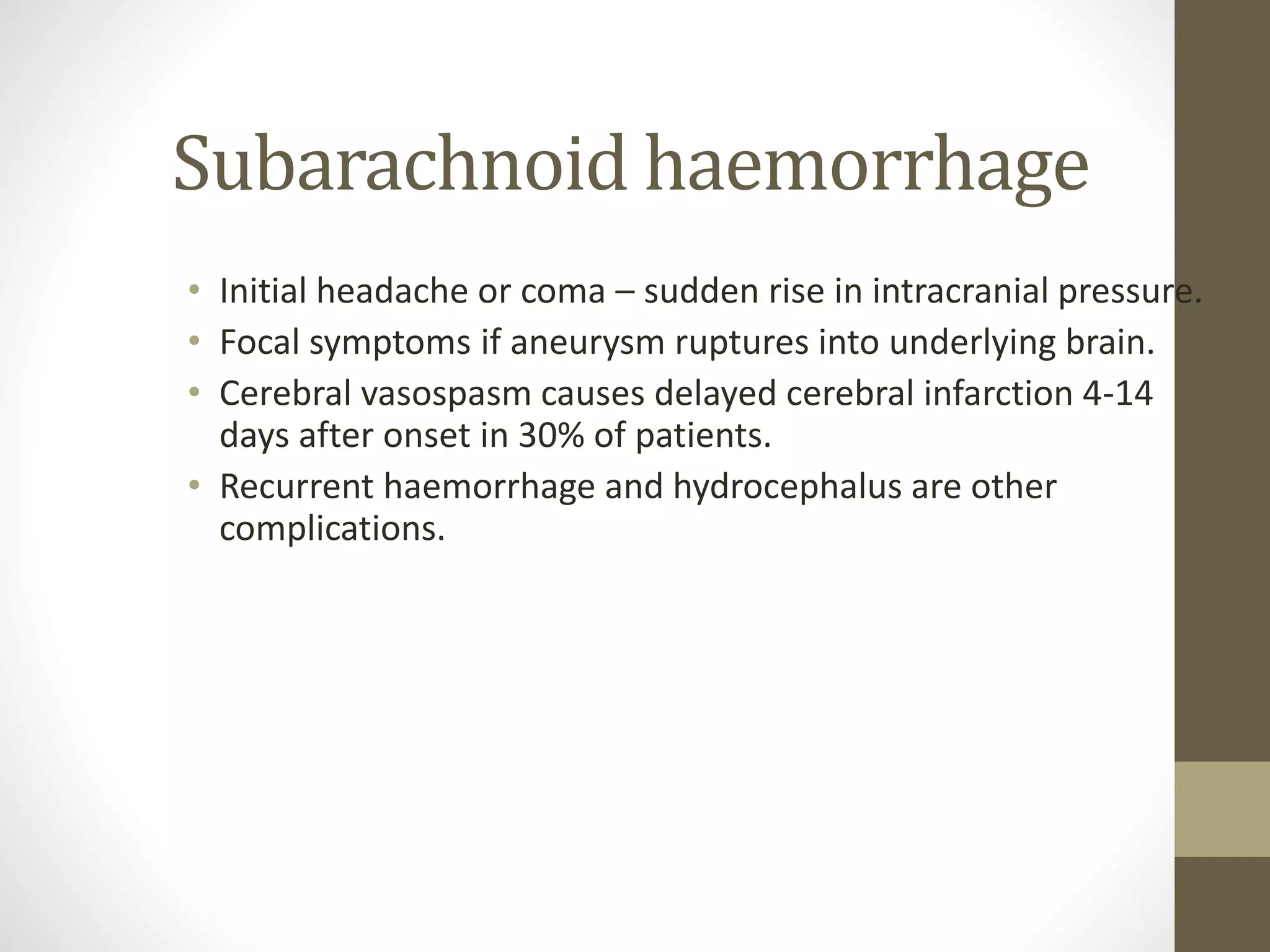 Subarachnoid haemorrhage
• Initial headache or coma – sudden rise in intracranial pressure.
• Focal symptoms if aneurysm ruptures into underlying brain.
• Cerebral vasospasm causes delayed cerebral infarction 4-14
days after onset in 30% of patients.
• Recurrent haemorrhage and hydrocephalus are other
complications.
 