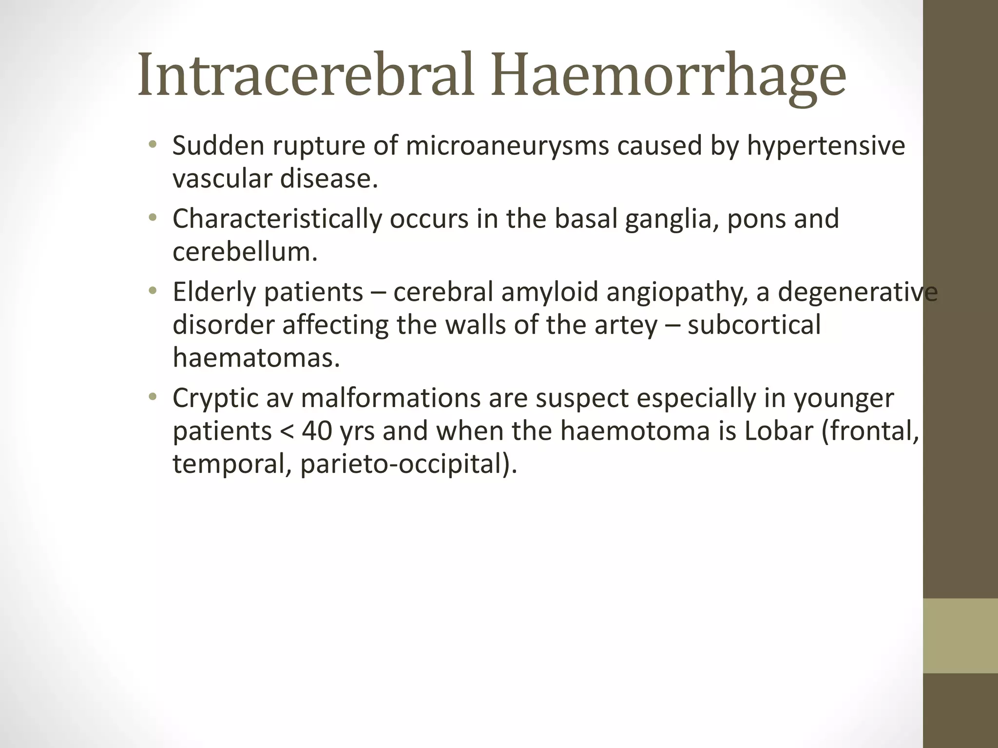 Intracerebral Haemorrhage
• Sudden rupture of microaneurysms caused by hypertensive
vascular disease.
• Characteristically occurs in the basal ganglia, pons and
cerebellum.
• Elderly patients – cerebral amyloid angiopathy, a degenerative
disorder affecting the walls of the artey – subcortical
haematomas.
• Cryptic av malformations are suspect especially in younger
patients < 40 yrs and when the haemotoma is Lobar (frontal,
temporal, parieto-occipital).
 