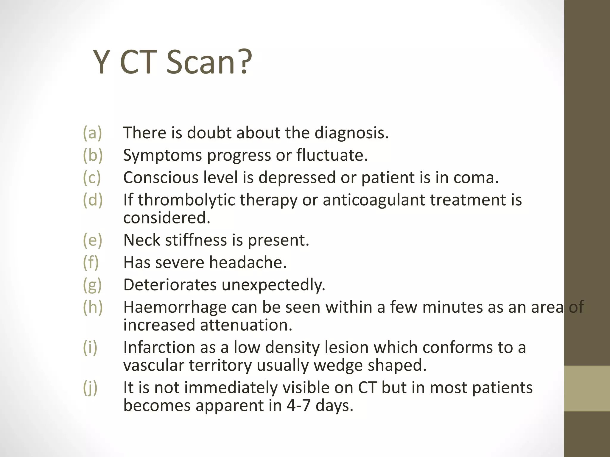 (a) There is doubt about the diagnosis.
(b) Symptoms progress or fluctuate.
(c) Conscious level is depressed or patient is in coma.
(d) If thrombolytic therapy or anticoagulant treatment is
considered.
(e) Neck stiffness is present.
(f) Has severe headache.
(g) Deteriorates unexpectedly.
(h) Haemorrhage can be seen within a few minutes as an area of
increased attenuation.
(i) Infarction as a low density lesion which conforms to a
vascular territory usually wedge shaped.
(j) It is not immediately visible on CT but in most patients
becomes apparent in 4-7 days.
Y CT Scan?
 