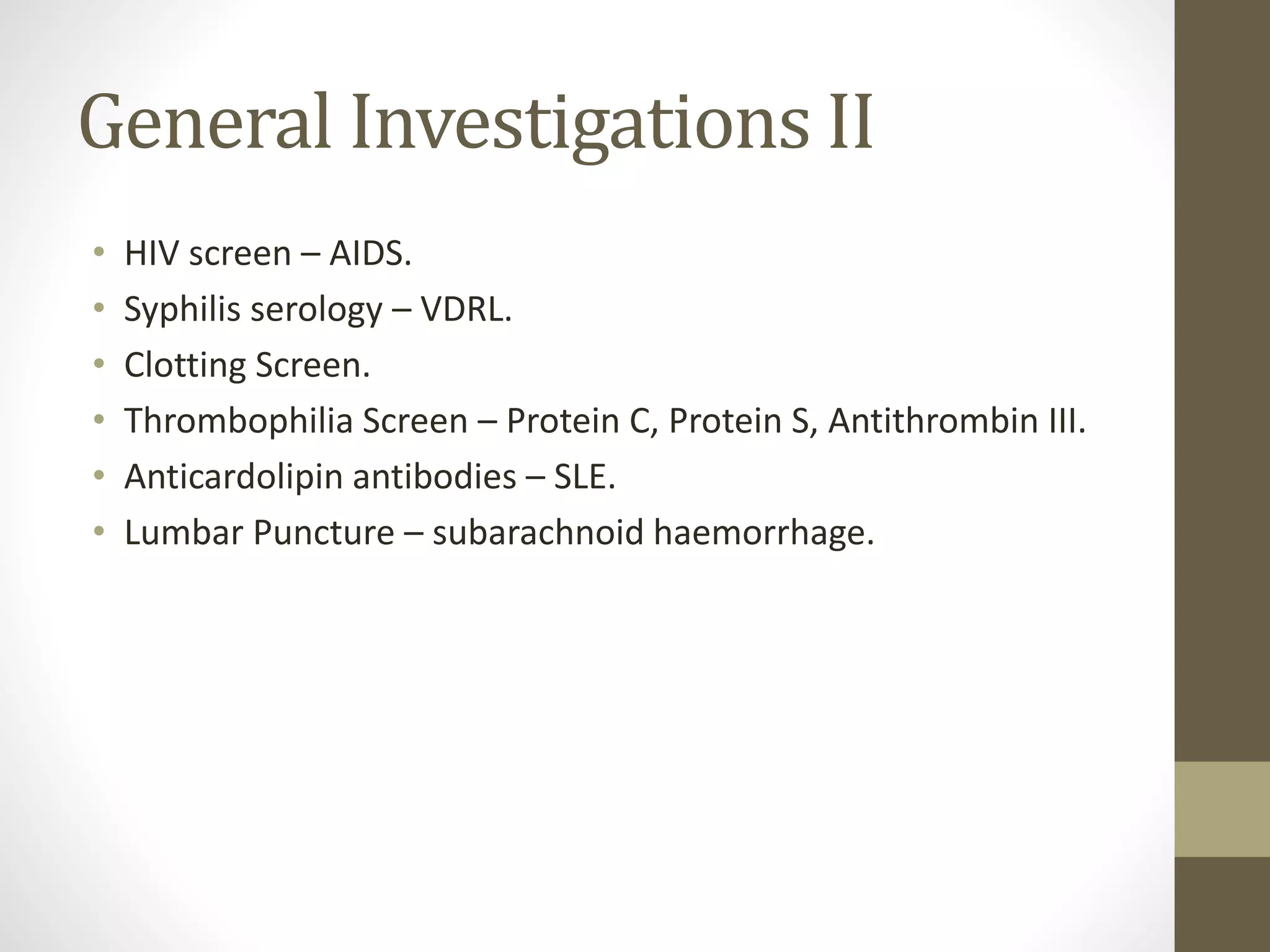 General Investigations II
• HIV screen – AIDS.
• Syphilis serology – VDRL.
• Clotting Screen.
• Thrombophilia Screen – Protein C, Protein S, Antithrombin III.
• Anticardolipin antibodies – SLE.
• Lumbar Puncture – subarachnoid haemorrhage.
 