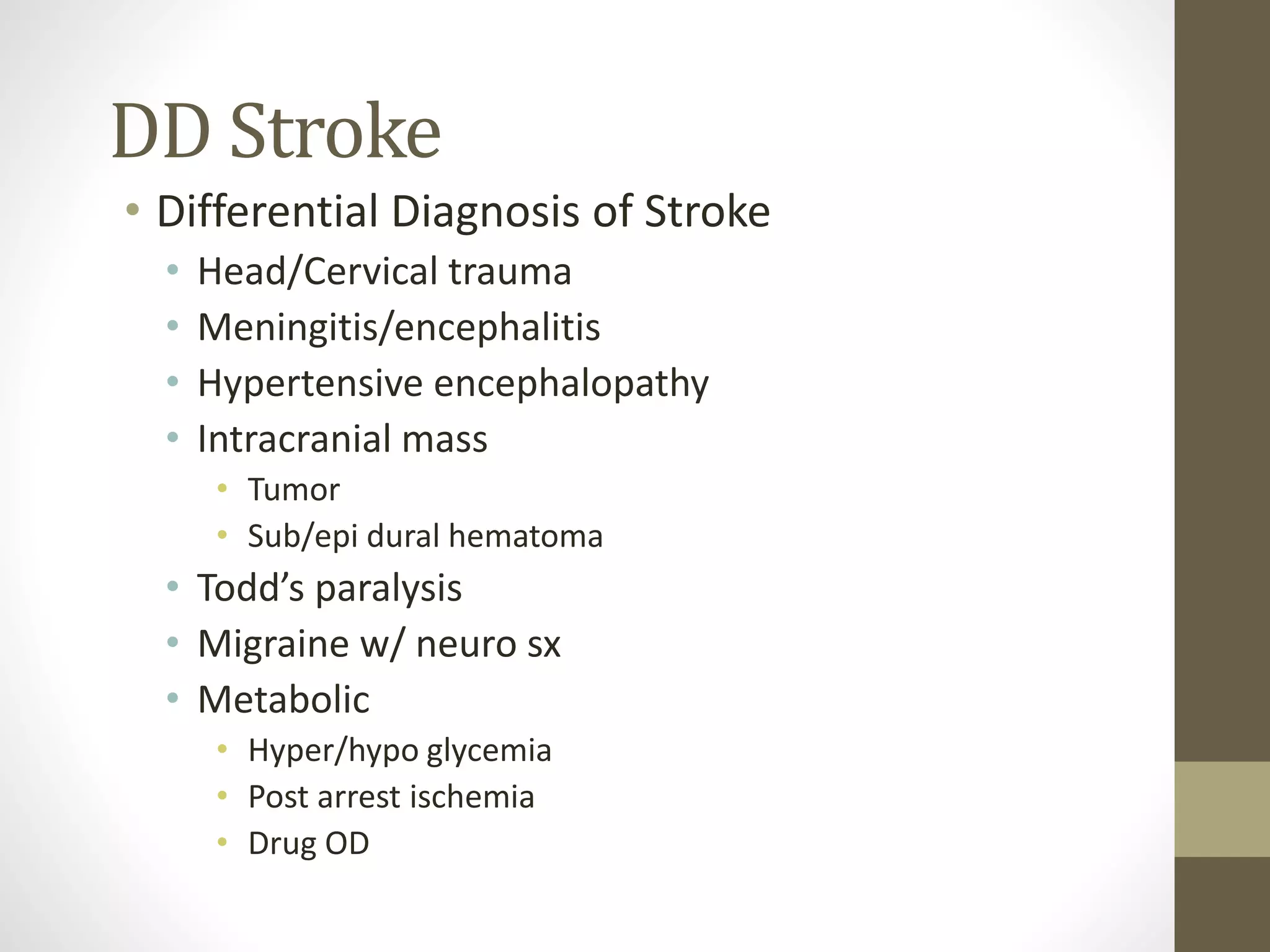 DD Stroke
• Differential Diagnosis of Stroke
• Head/Cervical trauma
• Meningitis/encephalitis
• Hypertensive encephalopathy
• Intracranial mass
• Tumor
• Sub/epi dural hematoma
• Todd’s paralysis
• Migraine w/ neuro sx
• Metabolic
• Hyper/hypo glycemia
• Post arrest ischemia
• Drug OD
 