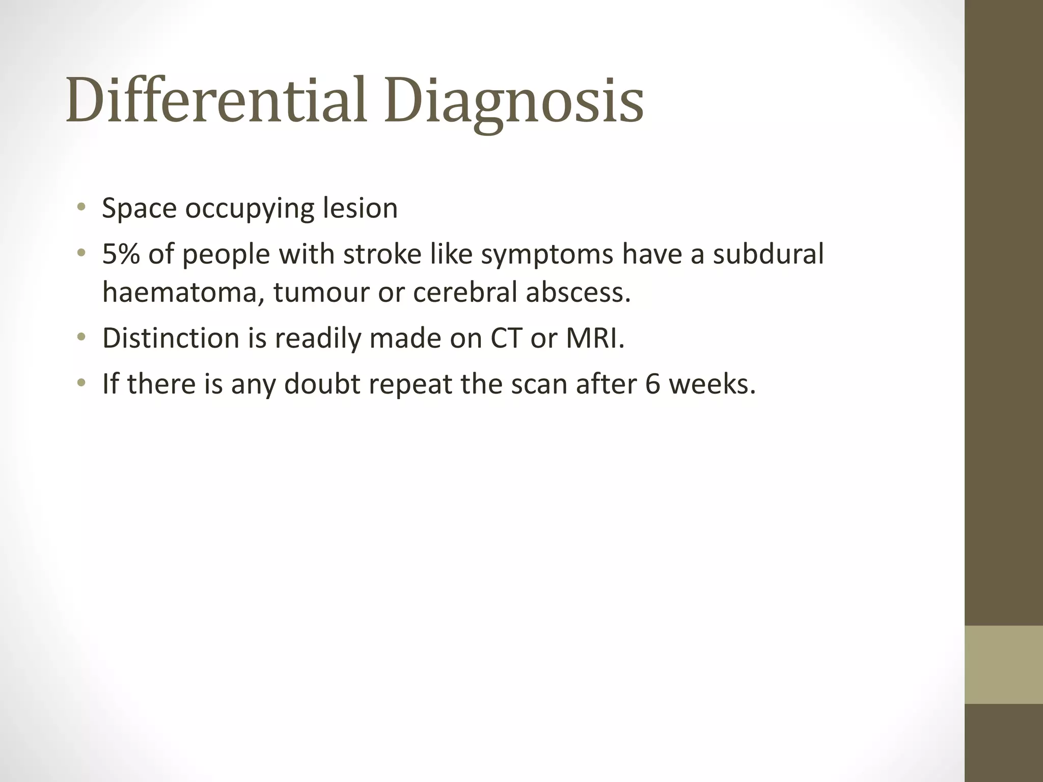 Differential Diagnosis
• Space occupying lesion
• 5% of people with stroke like symptoms have a subdural
haematoma, tumour or cerebral abscess.
• Distinction is readily made on CT or MRI.
• If there is any doubt repeat the scan after 6 weeks.
 